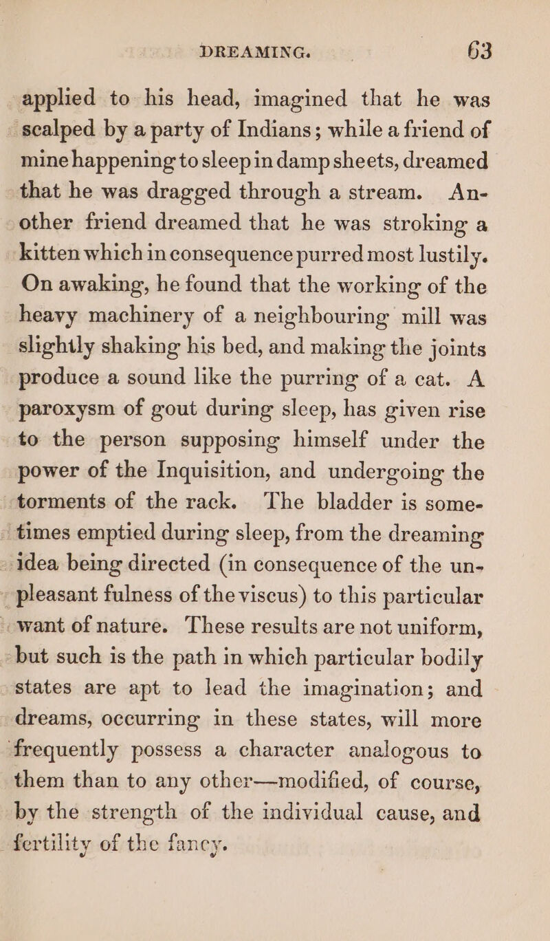 applied to his head, imagined that he was sealped by a party of Indians; while a friend of mine happening to sleepin damp sheets, dreamed that he was dragged through a stream. An- other friend dreamed that he was stroking a kitten which in consequence purred most lustily. On awaking, he found that the working of the heavy machinery of a neighbouring mill was slightly shaking his bed, and making the joints produce a sound like the purring of a cat. A - paroxysm of gout during sleep, has given rise to the person supposing himself under the power of the Inquisition, and undergoing the torments of the rack. The bladder is some- _ times emptied during sleep, from the dreaming - idea being directed (in consequence of the un- _ pleasant fulness of the viscus) to this particular want of nature. These results are not uniform, but such is the path in which particular bodily states are apt to lead the imagination; and dreams, occurring in these states, will more frequently possess a character analogous to them than to any other—modified, of course, by the strength of the individual cause, and fertility of the fancy.