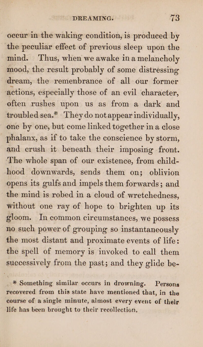 occur in the waking condition, is produced by the peculiar effect of previous sleep upon the mind. Thus, when we awake ina melancholy mood, the result probably of some distressing ‘dream, the remenbrance of all our former actions, especially those of an evil character, often rushes upon us as from a dark and troubled sea.* They do not appear individually, one by one, but come linked together in a close phalanx, as if to take the conscience by storm, and crush it beneath their imposing front. ‘The whole span of our existence, from child- hood downwards, sends them on; oblivion opens its gulfs and impels them forwards; and the mind is robed in a cloud of wretchedness, without one ray of hope to brighten up its gloom. In common circumstances, we possess no such power of grouping so instantaneously the most distant and proximate events of life: the spell of memory is invoked to call them successively from the past; and they glide be- _ * Something similar occurs in drowning. Persons recovered from this state have mentioned that, in the course of a single minute, almost every event of their life has been brought to their recollection.