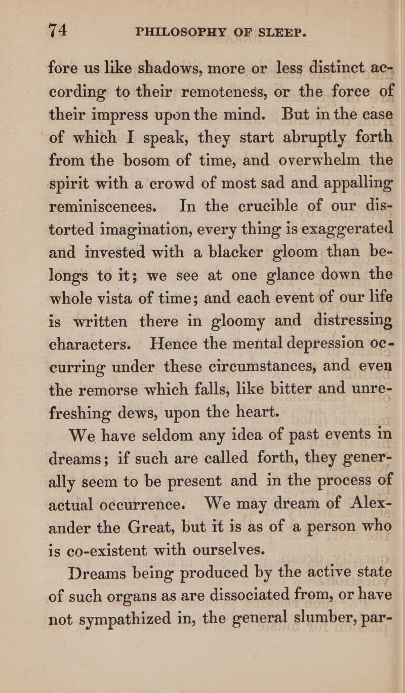 fore us like shadows, more or less distinct ac- cording to their remoteness, or the force of their impress uponthe mind. But in the case of which I speak, they start abruptly forth from the bosom of time, and overwhelm the spirit with a crowd of most sad and appalling reminiscences. In the crucible of our dis- torted imagination, every thing is exaggerated and invested with a blacker gloom than be- longs to it; we see at one glance down the whole vista of time; and each event of our life is written there in gloomy and distressing characters. Hence the mental depression oc- curring under these circumstances, and even the remorse which falls, like bitter and unre- freshing dews, upon the heart. We have seldom any idea of past events in dreams; if such are called forth, they gener- ally seem to be present and in the process of actual occurrence. We may dream of Alex- ander the Great, but it is as of a person who is co-existent with ourselves. Dreams being produced by the active state of such organs as are dissociated from, or have not sympathized in, the general slumber, par-