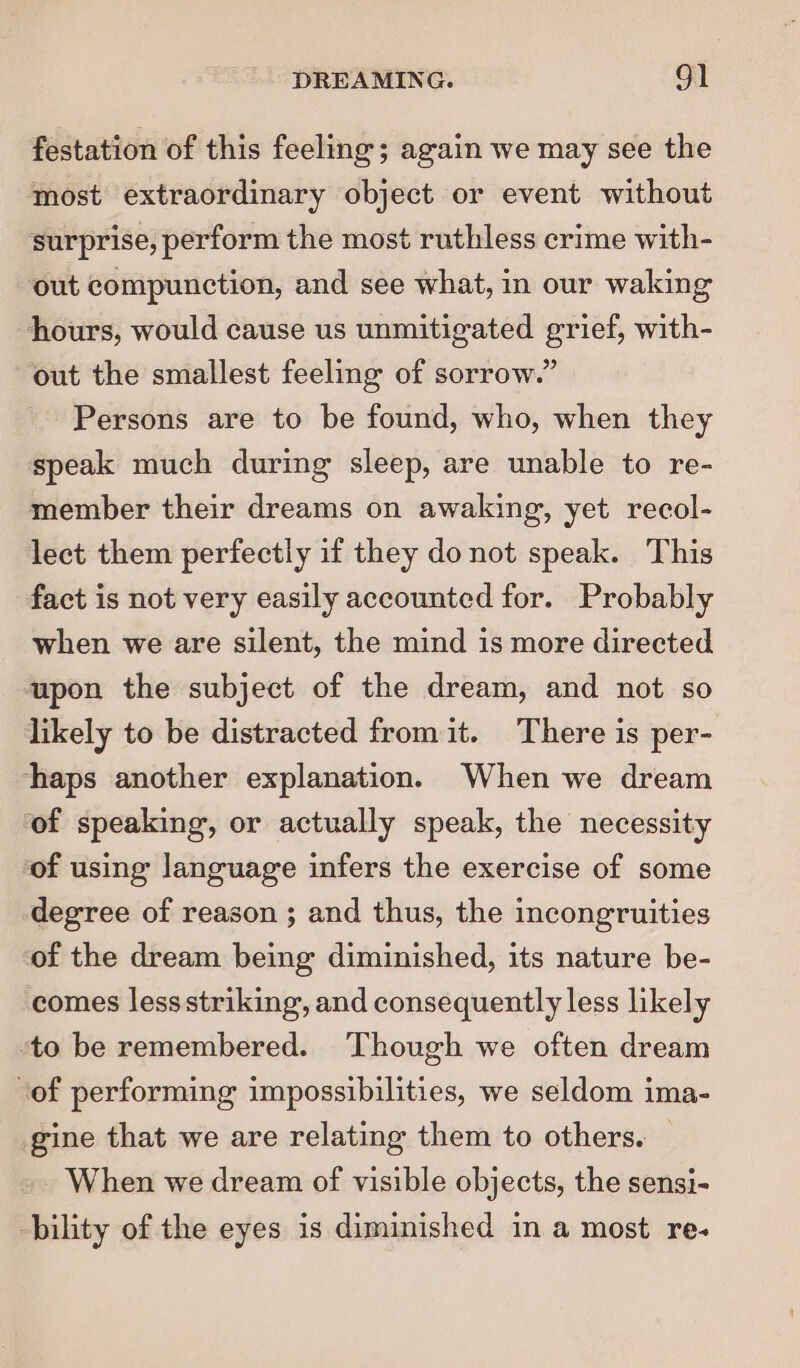 festation of this feeling; again we may see the most extraordinary object or event without surprise, perform the most ruthless crime with- out compunction, and see what, in our waking hours, would cause us unmitigated grief, with- out the smallest feeling of sorrow.” Persons are to be found, who, when they speak much during sleep, are unable to re- member their dreams on awaking, yet recol- lect them perfectly if they donot speak. This fact is not very easily accounted for. Probably when we are silent, the mind is more directed upon the subject of the dream, and not so likely to be distracted from it. There is per- haps another explanation. When we dream ‘of speaking, or actually speak, the necessity of using language infers the exercise of some degree of reason ; and thus, the incongruities of the dream being diminished, its nature be- comes lessstriking, and consequently less likely ‘to be remembered. Though we often dream ‘of performing impossibilities, we seldom ima- gine that we are relating them to others. When we dream of visible objects, the sensi- bility of the eyes is diminished in a most re-