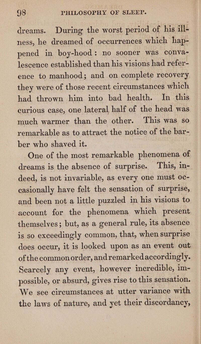 dreams. During the worst period of his ill- ness, he dreamed of occurrences which hap- pened in boy-hood: no sooner was conva- lescence established than his visions had refer- ence to manhood; and on complete recovery they were of those recent circumstances which had thrown him into bad health. In this curious case, one lateral half of the head was much warmer than the other. This was so remarkable as to attract the notice of the bar- ber who shaved it. One of the most remarkable phenomena of dreams is the absence of surprise. This, in- deed, is not invariable, as every one must oc- casionally have felt the sensation of surprise, and been not a little puzzled in his visions to account for the phenomena which present themselves; but, as a general rule, its absence is so exceedingly common, that, when surprise _ does occur, it is looked upon as an event out ofthe common order, andremarked accordingly. Searcely any event, however incredible, im- possible, or absurd, gives rise to this sensation. We see circumstances at utter variance with the laws of nature, and yet their discordancy,