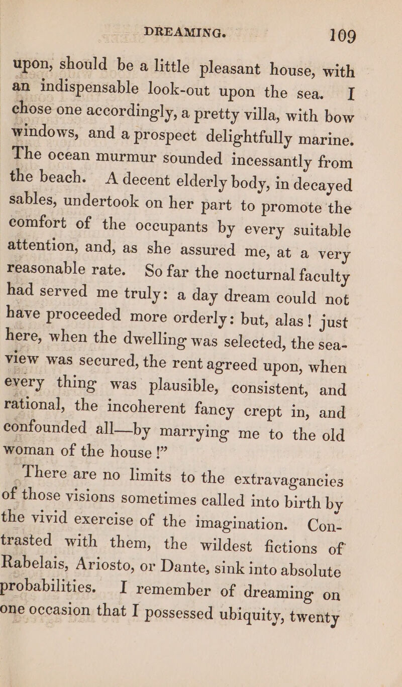 upon, should be a little pleasant house, with an indispensable look-out upon the sea. [ chose one accordingly, a pretty villa, with bow | windows, and a prospect delightfully marine. The ocean murmur sounded incessantly from the beach. A decent elderly body, in decayed sables, undertook on her part to promote the comfort of the occupants by every suitable attention, and, as she assured me, at a very reasonable rate. So far the nocturnal faculty had served me truly: a day dream could not have proceeded more orderly: but, alas! just here, when the dwelling was selected, the sea- view was secured, the rent agreed upon, when every thing was plausible, consistent, and rational, the incoherent fancy crept in, and confounded all—by marrying me to the old woman of the house !” _There are no limits to the extravagancies of those visions sometimes called into birth by the vivid exercise of the imagination. Con- trasted with them, the wildest fictions of Rabelais, Ariosto, or Dante, sink into absolute probabilities. I remember of dreaming on one occasion that I possessed ubiquity, twenty