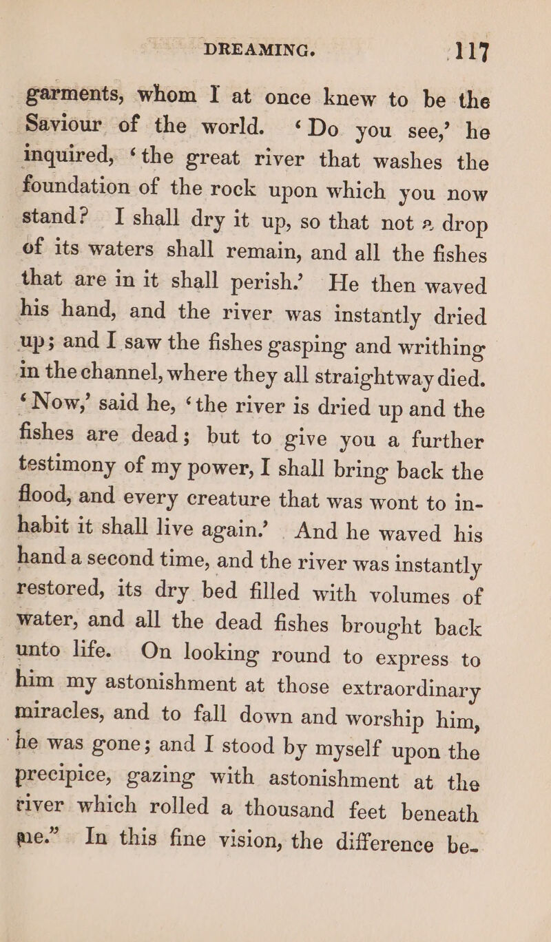 garments, whom I at once knew to be the Saviour of the world. ‘Do you see,’ he inquired, ‘the great river that washes the foundation of the rock upon which you now stand? I shall dry it up, so that not a drop of its waters shall remain, and all the fishes that are in it shall perish’ He then waved his hand, and the river was instantly dried up; and I saw the fishes gasping and writhing in the channel, where they all straightway died. *Now,’ said he, ‘the river is dried up and the fishes are dead; but to give you a further testimony of my power, I shall bring back the flood, and every creature that was wont to in- habit it shall live again.’ And he waved his hand a second time, and the river was instantly restored, its dry bed filled with volumes of water, and all the dead fishes brought back unto life. On looking round to express. to him my astonishment at those extraordinary miracles, and to fall down and worship him, ‘he was gone; and I stood by myself upon the precipice, gazing with astonishment at the tiver which rolled a thousand feet beneath by) me.” In this fine vision, the difference be-