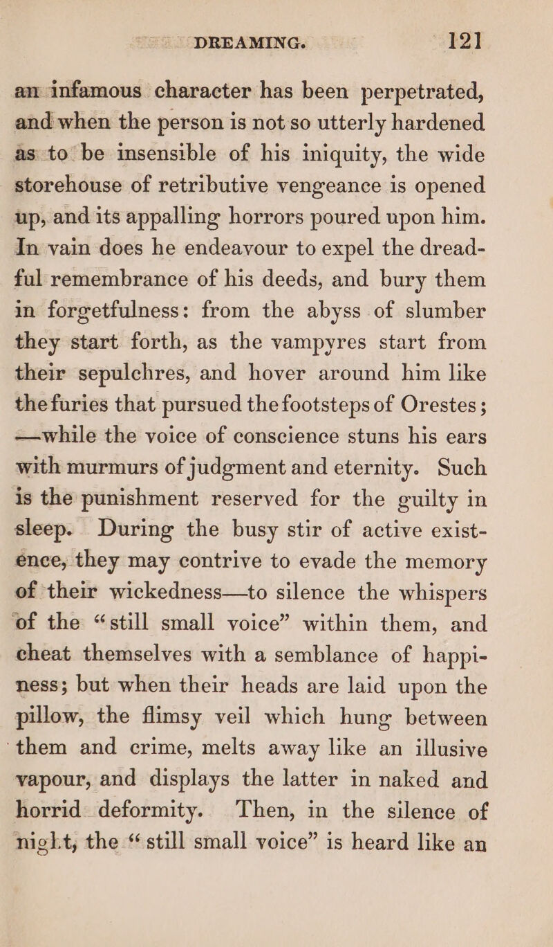 an infamous character has been perpetrated, and when the person is not'so utterly hardened as to be insensible of his iniquity, the wide storehouse of retributive vengeance is opened up, and its appalling horrors poured upon him. In vain does he endeavour to expel the dread- ful remembrance of his deeds, and bury them in forgetfulness: from the abyss of slumber they start forth, as the vampyres start from their sepulchres, and hover around him like thefuries that pursued the footsteps of Orestes ; —while the voice of conscience stuns his ears with murmurs of judgment and eternity. Such is the punishment reserved for the guilty in sleep. During the busy stir of active exist- ence, they may contrive to evade the memory of their wickedness—to silence the whispers ‘of the “still small voice” within them, and cheat themselves with a semblance of happi- ness; but when their heads are laid upon the pillow, the flimsy veil which hung between ‘them and crime, melts away like an illusive vapour, and displays the latter in naked and horrid deformity. Then, in the silence of night, the “still small voice” is heard like an