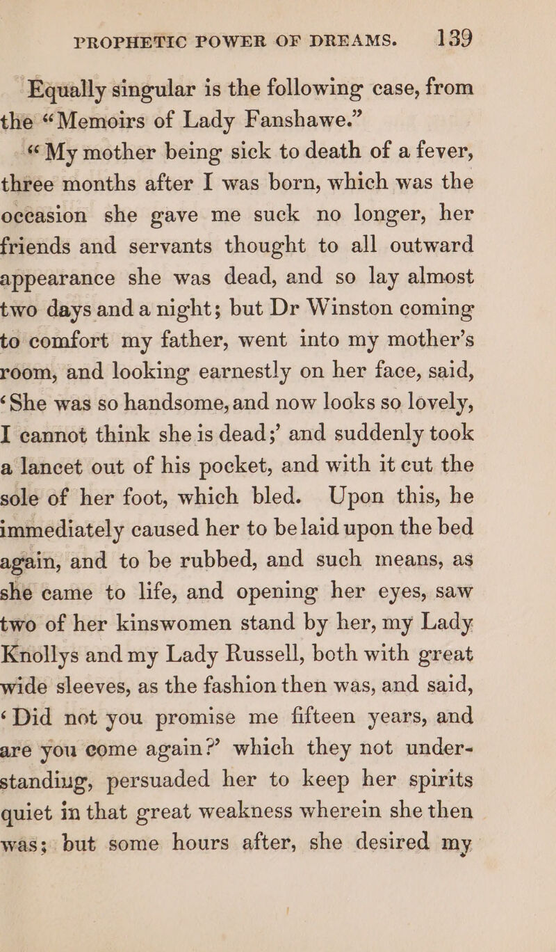 Equally singular is the following case, from the “Memoirs of Lady Fanshawe.” « My mother being sick to death of a fever, three months after I was born, which was the occasion she gave me suck no longer, her friends and servants thought to all outward appearance she was dead, and so lay almost two days anda night; but Dr Winston coming to comfort my father, went into my mother’s room, and looking earnestly on her face, said, ‘She was so handsome, and now looks so lovely, I cannot think she is dead;’ and suddenly took a lancet out of his pocket, and with it cut the sole of her foot, which bled. Upon this, he immediately caused her to be laid upon the bed again, and to be rubbed, and such means, as she came to life, and opening her eyes, saw two of her kinswomen stand by her, my Lady Knollys and my Lady Russell, both with great wide sleeves, as the fashion then was, and said, ‘Did not you promise me fifteen years, and are you come again?’ which they not under- standiug, persuaded her to keep her spirits quiet in that great weakness wherein she then was; but some hours after, she desired my