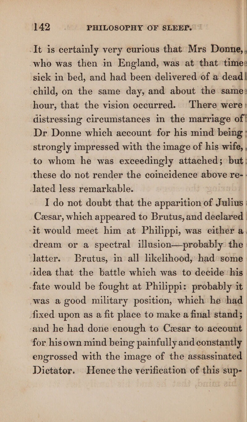 -It is certainly very curious that Mrs Donne, . -who was then in England, was at that times sick in bed, and had been delivered of a dead! child, on the same day, and about the same: hour, that the vision occurred. ‘There were: distressing circumstances in the marriage of! Dr Donne which account for his mind being ; strongly impressed with the image of his wife, , to whom he was exceedingly attached; but: these do not render the coincidence above re- - lated less remarkable. I do not doubt that the apparition of Julius | Cesar, which appeared to Brutus, and declared | -1t would meet him at Philippi, was either a. dream or a spectral illusion—probably the latter. Brutus, in all likelihood, had some idea that the battle which was to decide: his fate would be fought at Philippi: probably it -was a good military position, which he ‘had fixed upon as a fit place to make a final stand; ‘and he had done enough to Cesar to account for hisown mind being painfully and constantly engrossed with the image of the assassinated Dictator. Hence the verification of this sup-_