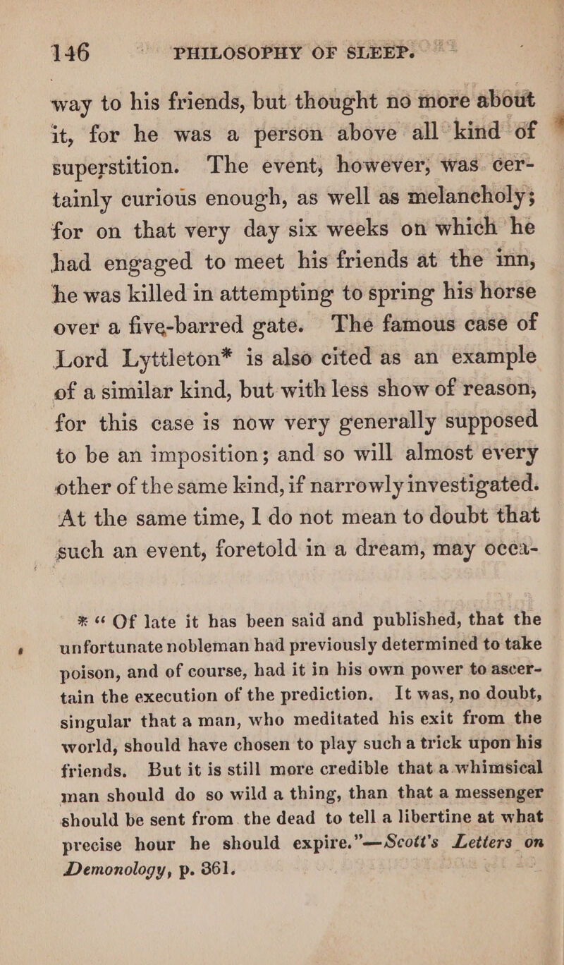 way to his friends, but thought no more about it, for he was a person above all kind of superstition. The event, however, was. cer- tainly curious enough, as well as melancholy; for on that very day six weeks on which he had engaged to meet his friends at the inn, he was killed in attempting to spring his horse over a five-barred gate. The famous case of Lord Lyttleton* is also cited as an example of a similar kind, but with less show of reason, for this case is now very generally supposed to be an imposition; and so will almost every other of the same kind, if narrowly investigated. At the same time, I do not mean to doubt that such an event, foretold in a dream, may ocea- * Of late it has been said and published, that the unfortunate nobleman had previously determined to take poison, and of course, had it in his own power to ascer- tain the execution of the prediction. It was, no doubt, singular that a man, who meditated his exit from the world, should have chosen to play sucha trick upon his friends. But it is still more credible that a whimsical man should do so wild a thing, than that a messenger should be sent from. the dead to tell a libertine at what precise hour he should expire.” —Scott's es on Demonology, p. 361. 1