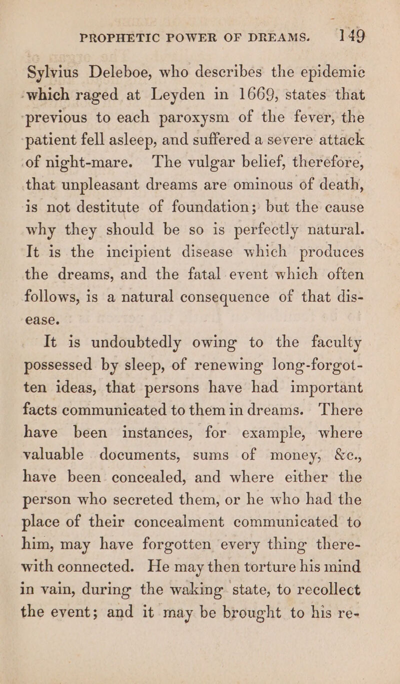 Sylvius Deleboe, who describes the epidemic -which raged at Leyden in 1669, states that ‘previous to each paroxysm of the fever, the ‘patient fell asleep, and suffered a severe attack of night-mare. The vulgar belief, therefore, that unpleasant dreams are ominous of death, is not destitute of foundation; but the cause why they should be so is perfectly natural. It is the incipient disease which produces the dreams, and the fatal event which often follows, is a natural consequence of that dis- ease. It is undoubtedly owing to the faculty possessed by sleep, of renewing long-forgot- ten ideas, that persons have had important facts communicated to them in dreams. There have been instances, for example, where valuable documents, sums of money, &amp;c., have been concealed, and where either the person who secreted them, or he who had the place of their concealment communicated to him, may have forgotten every thing there- with connected. He may then torture his mind in vain, during the waking state, to recollect the event; and it may be brought to his re-