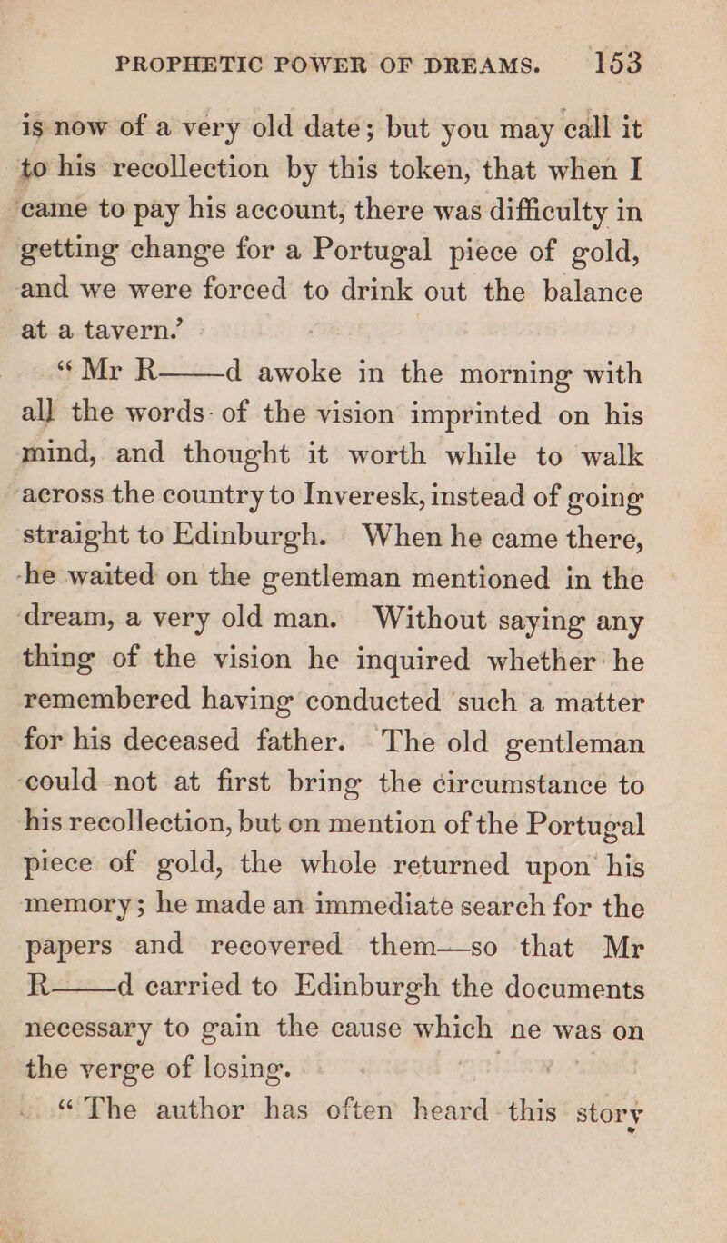 ig now of a very old date; but you may call it to his recollection by this token, that when I came to pay his account, there was difficulty in getting change for a Portugal piece of gold, and we were forced to drink out the balance at a tavern, | “Mr R d awoke in the morning with all the words: of the vision imprinted on his mind, and thought it worth while to walk across the country to Inveresk, instead of going straight to Edinburgh. When he came there, -he waited on the gentleman mentioned in the ‘dream, a very old man. Without saying any thing of the vision he inquired whether he remembered having conducted ‘such a matter for his deceased father. The old gentleman ‘could not at first bring the circumstance to his recollection, but on mention of the Portugal piece of gold, the whole returned upon his memory; he made an immediate search for the papers and recovered them—so that Mr R d carried to Edinburgh the documents necessary to gain the cause which ne was on the verge of losing. “ The author has often heard this story