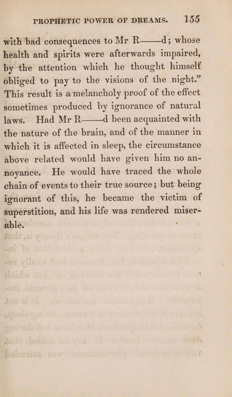 with bad consequences to Mr R d; whose health and spirits were afterwards impaired, by the attention which he thought himself obliged to pay to the visions of the night.” This result is a melancholy proof of the effect sometimes produced by ignorance of natural laws. Had Mr R the nature of the brain, and of the manner in d been acquainted with which it is affected in sleep, the circumstance above related would have given him no an- noyance. He would have traced the whole chain of events to their true source; but being ignorant of this, he became the victim of superstition, and his life was rendered miser- able.