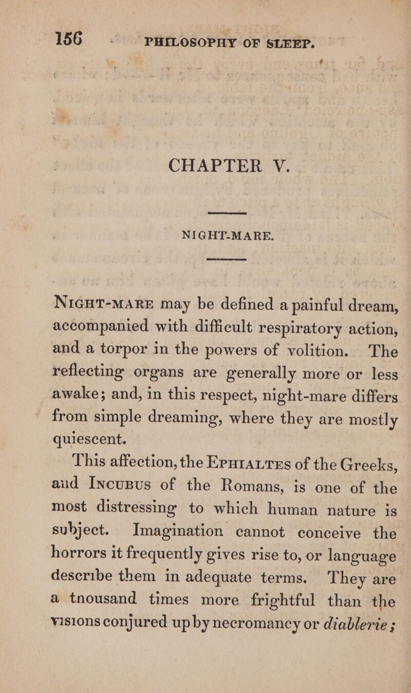 f CHAPTER V. NIGHT-MARE. NIGHT-MARE may be defined a painful dream, accompanied with difficult respiratory action, and a torpor in the powers of volition. The reflecting organs are generally more or less awake; and, in this respect, night-mare differs from simple dreaming, where they are mostly quiescent. This affection, the Eputaures of the Greeks, aud Incusus of the Romans, is one of the most distressing to which human nature is subject. Imagination cannot conceive the horrors it frequently gives rise to, or language describe them in adequate terms. They are a tnousand times more frightful than the visions conjured up by necromancy or diablerie ;