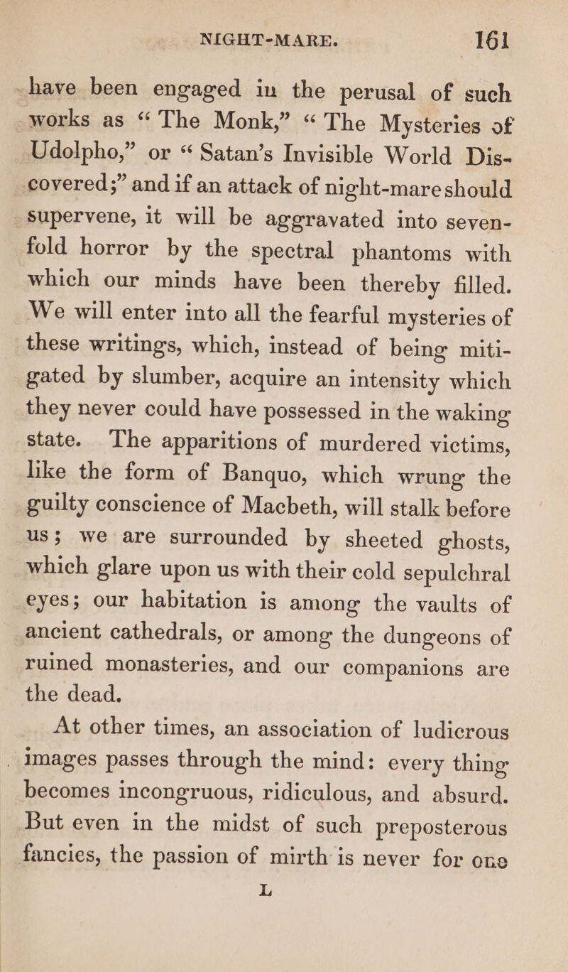 have been engaged in the perusal of such works as “ The Monk,” “ The Mysteries of Udolpho,” or “ Satan’s Invisible World Dis- covered;” and if an attack of night-mare should _Ssupervene, it will be aggravated into seven- fold horror by the spectral phantoms with which our minds have been thereby filled. We will enter into all the fearful mysteries of these writings, which, instead of being miti- gated by slumber, acquire an intensity which they never could have possessed in the waking state. The apparitions of murdered victims, like the form of Banquo, which wrung the guilty conscience of Macbeth, will stalk before us; we are surrounded by sheeted ghosts, which glare upon us with their cold sepulchral eyes; our habitation is among the vaults of ancient cathedrals, or among the dungeons of ruined monasteries, and our companions are the dead. At other times, an association of ludicrous _ images passes through the mind: every thing becomes incongruous, ridiculous, and absurd. But even in the midst of such preposterous fancies, the passion of mirth is never for one i