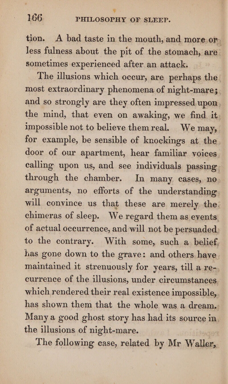 ¥ 166 PHILOSOPHY OF SLEEP. tion. A bad taste in the mouth, and more. or. Jess fulness about the pit of the stomach, are’ sometimes experienced after an attack. The illusions which occur, are perhaps the. most extraordinary phenomena of night-mare;. and so strongly are they often impressed upon. the mind, that even on awaking, we find it. impossible not to believe them real. We may, for example, be sensible of knockings at the, door of our apartment, hear familiar voices calling upon us, and see individuals passing. through the chamber. In many. cases, no. arguments, no efforts of the understanding. will convince us that these are merely. the: chimeras of sleep. We regard them as events of actual oceurrence, and will not be persuaded; to the contrary. With some, such a. belief, has gone down to the grave: and others. have. maintained it strenuously for years, till a re-, currence of the illusions, under circumstances. which rendered their real existence impossible, has shown them that the whole was a dream.: Many a good ghost story has had its source in. the illusions of night-mare. The following case, related by Mr Wale