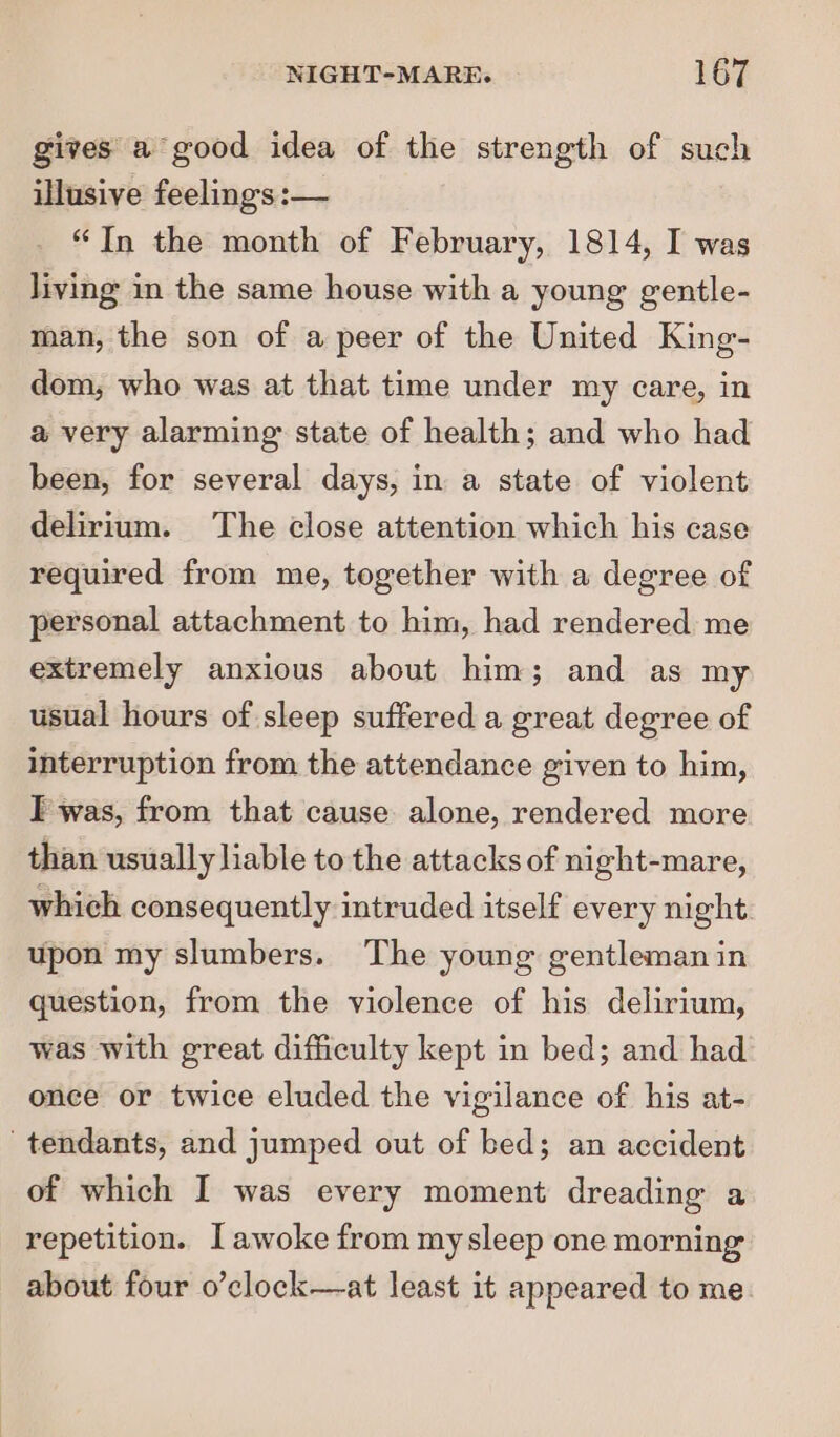 gives a good idea of the strength of such illusive feelings :— “In the month of February, 1814, I was living in the same house with a young gentle- man, the son of a peer of the United King- dom, who was at that time under my care, in a very alarming state of health; and who had been, for several days, in a state of violent delirium. The close attention which his case required from me, together with a degree of personal attachment to him, had rendered me extremely anxious about him; and as my usual hours of sleep suffered a great degree of interruption from the attendance given to him, I was, from that cause alone, rendered more than usually liable to the attacks of night-mare, which consequently intruded itself every night upon my slumbers. The young gentleman in question, from the violence of his delirium, was with great difficulty kept in bed; and had once or twice eluded the vigilance of his at- tendants, and jumped out of bed; an accident of which I was every moment dreading a repetition. I awoke from mysleep one morning about four o’clock—at least it appeared to me.