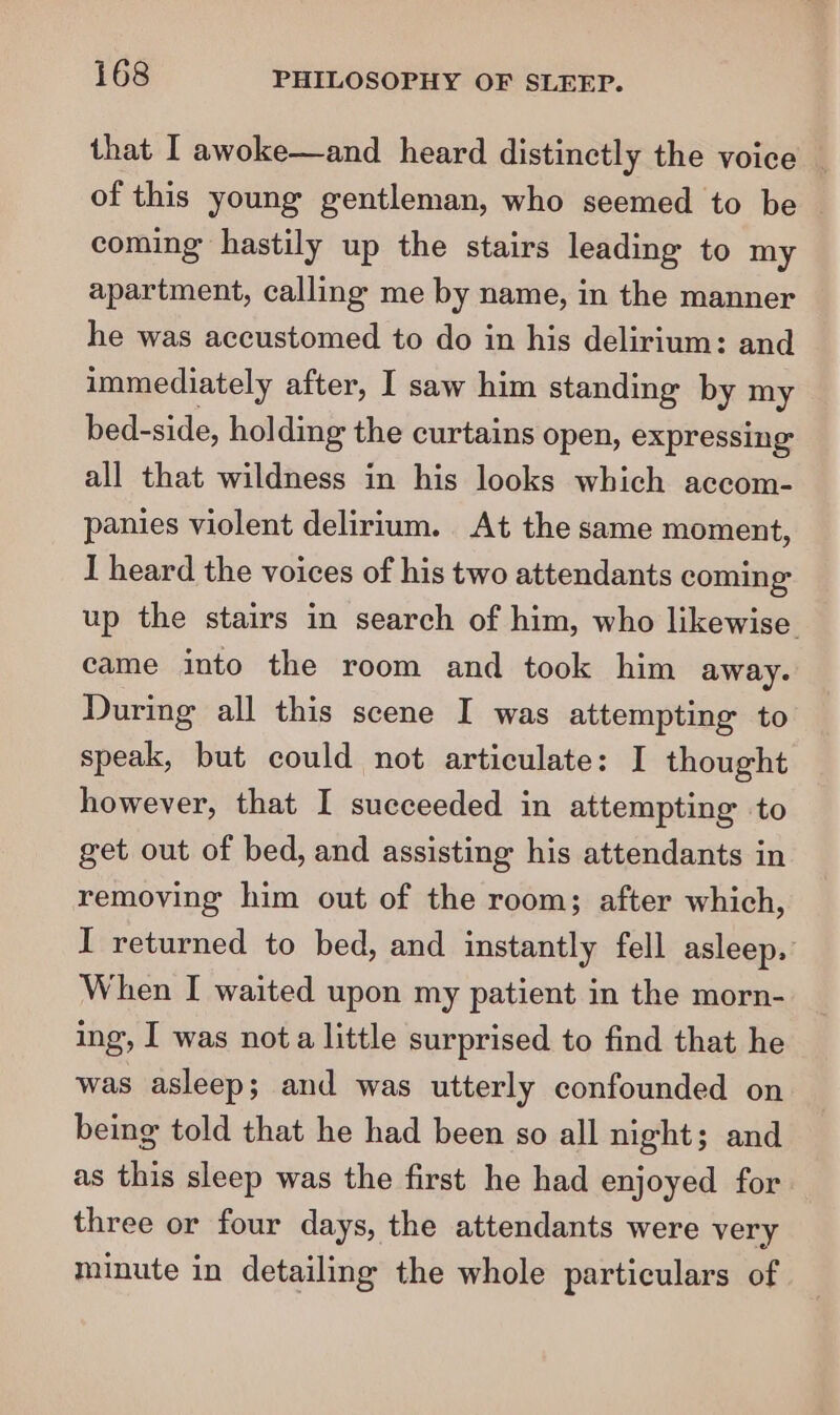 that I awoke—and heard distinctly the voice of this young gentleman, who seemed to be coming hastily up the stairs leading to my apartment, calling me by name, in the manner he was accustomed to do in his delirium: and immediately after, I saw him standing by my bed-side, holding the curtains open, expressing all that wildness in his looks which accom- panies violent delirium. At the same moment, I heard the voices of his two attendants coming up the stairs in search of him, who likewise came into the room and took him away. During all this scene I was attempting to speak, but could not articulate: I thought however, that I succeeded in attempting to get out of bed, and assisting his attendants in removing him out of the room; after which, I returned to bed, and instantly fell asleep, When I waited upon my patient in the morn- ing, I was nota little surprised to find that he was asleep; and was utterly confounded on being told that he had been so all night; and as this sleep was the first he had enjoyed for three or four days, the attendants were very minute in detailing the whole particulars of