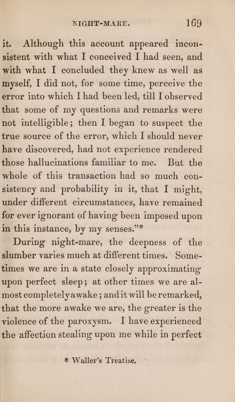 it. Although this account appeared incon- sistent with what I conceived I had seen, and with what I concluded they knew as well as myself, I did not, for some time, perceive the error into which I had been led, till I observed that some of my questions and remarks were not intelligible; then I began to suspect the true source of the error, which I should never have discovered, had not experience rendered those hallucinations familiar to me. But the whole of this transaction had so much con- sistency and probability in it, that I might, under different circumstances, have remained for ever ignorant of having been imposed upon in this instance, by my senses.’* During night-mare, the deepness of the slumber varies much at different times. Some- times we are in a state closely approximating upon perfect sleep; at other times we are al- most completely awake ; andit will be remarked, that the more awake we are, the greater is the violence of the paroxysm. I have experienced the affection stealing upon me while in perfect * Waller’s Treatise.