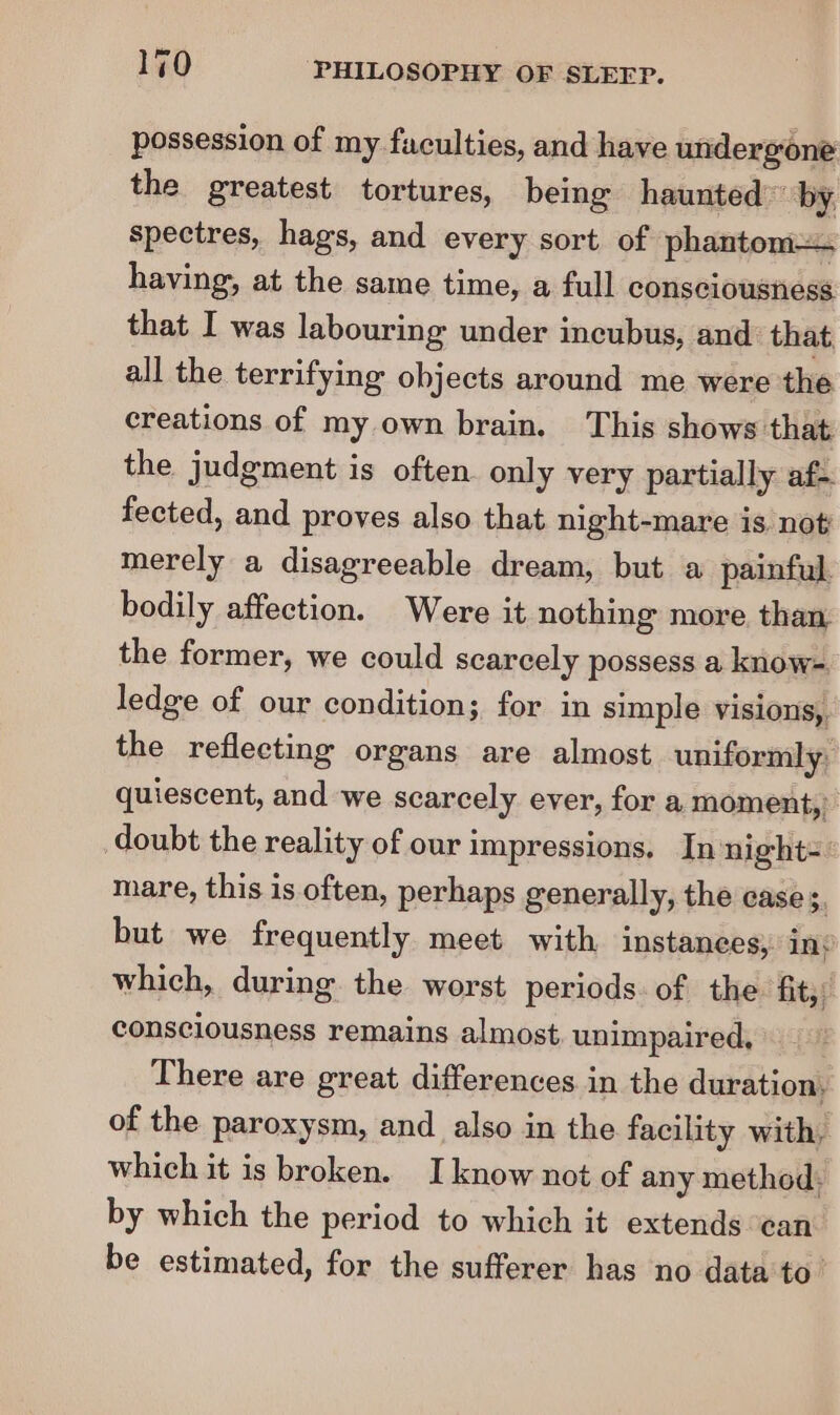 possession of my faculties, and have undergone the greatest tortures, being haunted” by. spectres, hags, and every sort of phantom having, at the same time, a full consciousness that I was labouring under incubus, and that all the terrifying objects around me were the creations of my own brain. This shows that the judgment is often only very partially af- fected, and proves also that night-mare is. not merely a disagreeable dream, but a painful bodily affection. Were it nothing more than the former, we could scarcely possess a know- ledge of our condition; for in simple visions, the reflecting organs are almost uniformly: quiescent, and we scarcely ever, for a moment,’ doubt the reality of our impressions. In night=° mare, this is often, perhaps generally, the case és but we frequently meet with instances) ink which, during the worst periods. of the fit,” consciousness remains almost unimpaired, There are great differences in the duration, of the paroxysm, and also in the facility with, which it is broken. I know not of any method. by which the period to which it extends ean be estimated, for the sufferer has no data to’