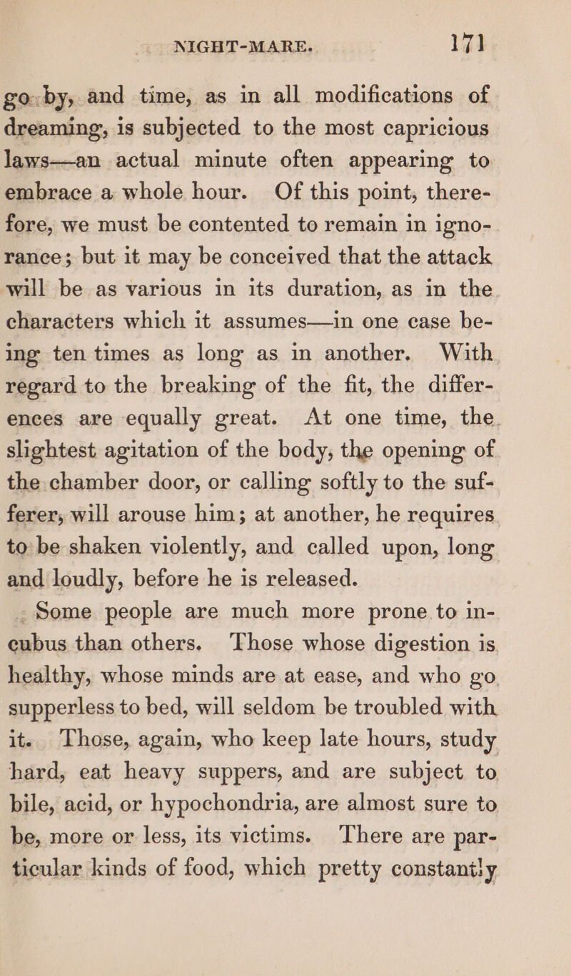 go by, and time, as in all modifications of dreaming’, is subjected to the most capricious laws—an actual minute often appearing to embrace a whole hour. Of this point, there- fore, we must be contented to remain in igno- rance; but it may be conceived that the attack will be as various in its duration, as in the characters which it assumes—in one case be- ing ten times as long as in another. With regard to the breaking of the fit, the differ- ences are equally great. At one time, the slightest agitation of the body; the opening of the chamber door, or calling softly to the suf- ferer; will arouse him; at another, he requires to be shaken violently, and called upon, long and loudly, before he is released. . Some people are much more prone to in- cubus than others. Those whose digestion is healthy, whose minds are at ease, and who go supperless to bed, will seldom be troubled with it. Those, again, who keep late hours, study hard, eat heavy suppers, and are subject to bile, acid, or hypochondria, are almost sure to be, more or less, its victims. There are par- ticular kinds of food, which pretty constantly