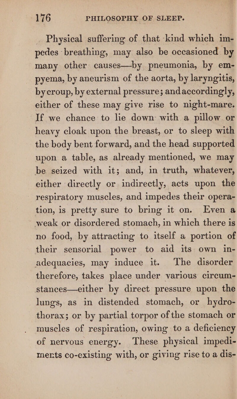 _ Physical suffering of that kind which im- pedes breathing, may also be occasioned by many other causes—by pneumonia, by em- pyema, by aneurism of the aorta, by laryngitis, by croup, by external pressure; andaccordingly, either of these may give rise to night-mare. If we chance to lie down with a pillow or heavy cloak upon the breast, or to sleep with the body bent forward, and the head supported upon a table, as already mentioned, we may be seized with it; and, in truth, whatever, either directly or indirectly, acts upon the - respiratory muscles, and impedes their opera- tion, is pretty sure to bring it on. Even a weak or disordered stomach, in which there is no food, by attracting to itself a portion of their sensorial power to aid its own in- adequacies, may induce it. The disorder therefore, takes place under various circum- stances—either by direct pressure upon the lungs, as in distended stomach, or hydro- thorax; or by partial torpor of the stomach or muscles of respiration, owing to a deficiency of nervous energy. These physical impedi- ments co-existing with, or giving rise to a dis-