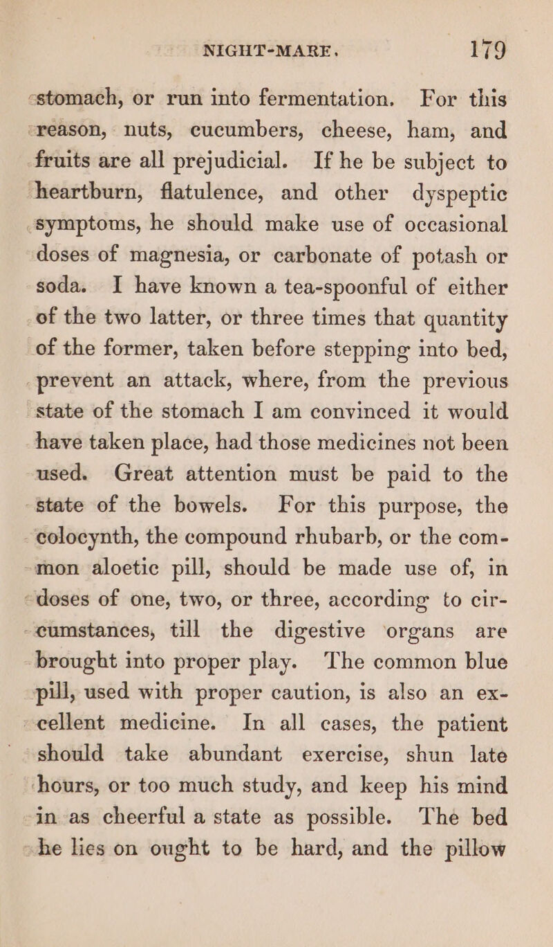 -stomach, or run into fermentation. For this “reason, nuts, cucumbers, cheese, ham, and fruits are all prejudicial. If he be subject to heartburn, flatulence, and other dyspeptic symptoms, he should make use of occasional doses of magnesia, or carbonate of potash or soda. I have known a tea-spoonful of either of the two latter, or three times that quantity of the former, taken before stepping into bed, prevent an attack, where, from the previous state of the stomach I am convinced it would have taken place, had those medicines not been used. Great attention must be paid to the state of the bowels. For this purpose, the -eolocynth, the compound rhubarb, or the com- -mon aloetic pill, should be made use of, in “doses of one, two, or three, according to cir- -eumstances, till the digestive organs are brought into proper play. The common blue pul, used with proper caution, is also an ex- cellent medicine. In all cases, the patient should take abundant exercise, shun late ‘hours, or too much study, and keep his mind in as cheerful a state as possible. The bed he lies on ought to be hard, and the pillow