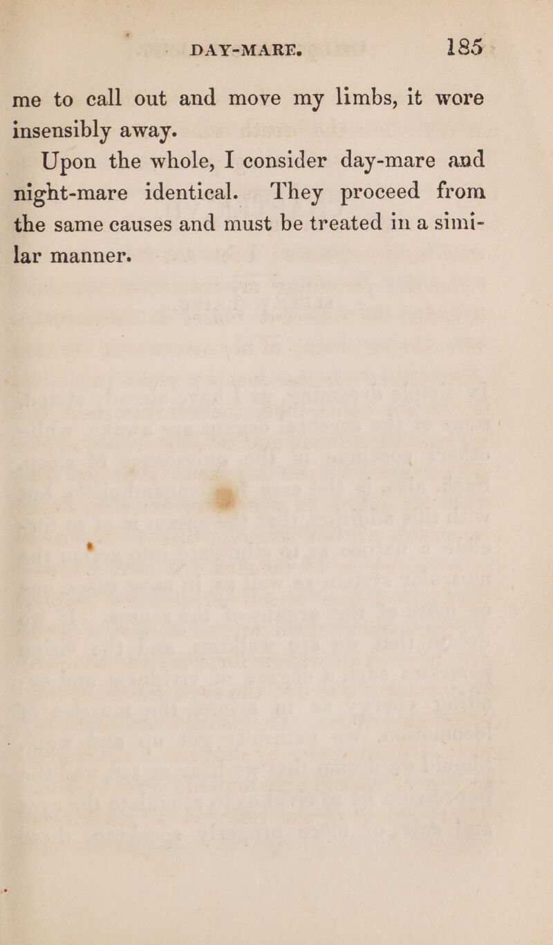 me to call out and move my limbs, it wore insensibly away. Upon the whole, I consider day-mare and night-mare identical. They proceed from the same causes and must be treated in a simi- lar manner.