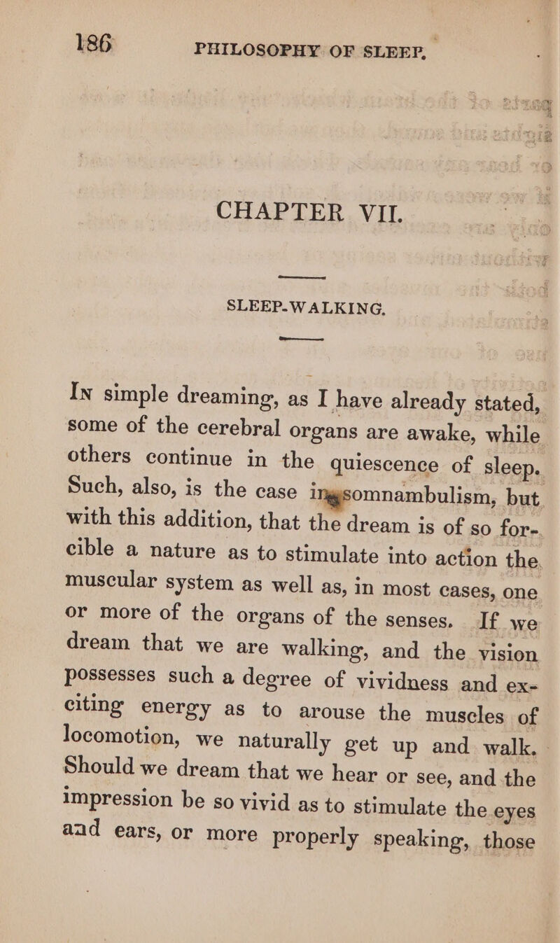 = red CHAPTER VII. SLEEP. WALKING. =. In simple dreaming, as I have already stated, some of the cerebral organs are awake, while others continue in the quiescence of sleep. Such, also, is the case ix omnambulism, but. with this addition, that the dream is of so for-. cible a nature as to stimulate into action the, muscular system as well as, In most cases, one or more of the organs of the senses. If we dream that we are walking, and the vision possesses such a degree of vividness and ex- citing energy as to arouse the muscles of locomotion, we naturally get up and walk. Should we dream that we hear or see, and the impression be so vivid as to stimulate the eyes aad ears, or more properly speaking, those