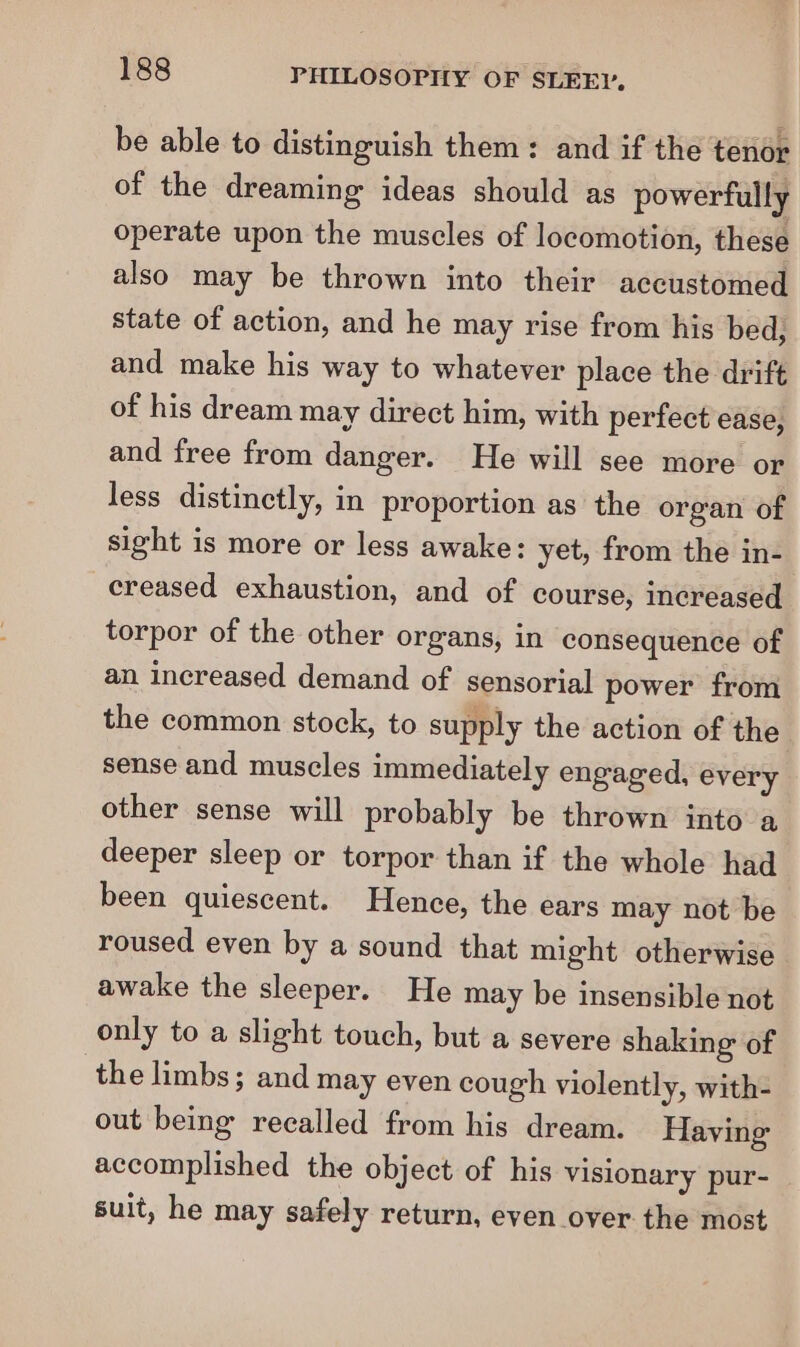 be able to distinguish them: and if the tenor of the dreaming ideas should as powerfully operate upon the muscles of locomotion, these also may be thrown into their accustomed state of action, and he may rise from his bed, and make his way to whatever place the drift of his dream may direct him, with perfect ease, and free from danger. He will see more or less distinctly, in proportion as the organ of sight is more or less awake: yet, from the in- creased exhaustion, and of course, increased torpor of the other organs, in consequence of an increased demand of sensorial power from the common stock, to supply the action of the sense and muscles immediately engaged, every other sense will probably be thrown into a deeper sleep or torpor than if the whole had been quiescent. Hence, the ears may not be roused even by a sound that might otherwise awake the sleeper. He may be insensible not only to a slight touch, but a severe shaking of the limbs; and may even cough violently, with- out being recalled from his dream. Having accomplished the object of his visionary pur- suit, he may safely return, even over the most