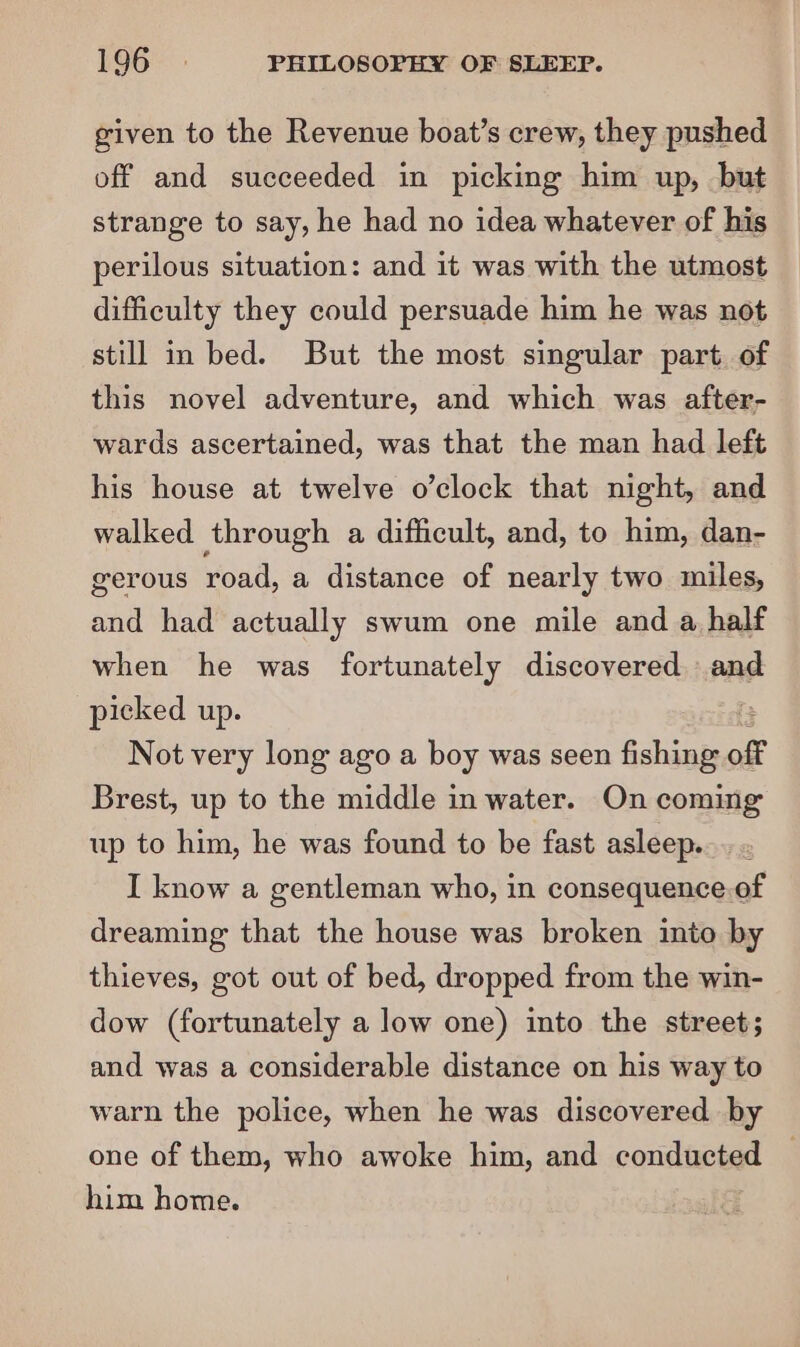 given to the Revenue boat’s crew, they pushed off and succeeded in picking him up, but strange to say, he had no idea whatever of his perilous situation: and it was with the utmost difficulty they could persuade him he was not still in bed. But the most singular part. of this novel adventure, and which was after- wards ascertained, was that the man had left his house at twelve o’clock that night, and walked through a difficult, and, to him, dan- gerous road, a distance of nearly two miles, and had actually swum one mile and a half when he was fortunately discovered nae picked up. Not very long ago a boy was seen fishing off Brest, up to the middle in water. On coming up to him, he was found to be fast asleep. I know a gentleman who, in consequence.of dreaming that the house was broken into by thieves, got out of bed, dropped from the win- dow (fortunately a low one) into the street; and was a considerable distance on his way to warn the police, when he was discovered by one of them, who awoke him, and conducted him home.