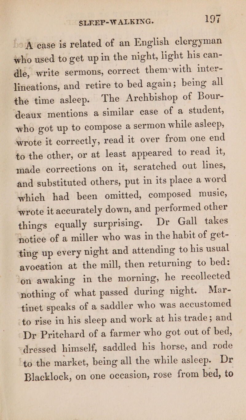 ‘o® ease is related of an English clergyman who used to get up in the night, light his can- dle, write sermons, correct them&gt;with inter- lineations, and retire to bed again; bemg all the time asleep. The Archbishop of Bour- ‘deaux mentions a similar case of a student, who got up to compose a sermon while asleep, wrote it correctly, read it over from one end to the other, or at least appeared to read it, made corrections on it, scratched out lines, and substituted others, put in its place a word which had been omitted, composed music, wrote it accurately down, and performed other things equally surprising. Dr Gall takes notice of a miller who was in the habit of get- ting up every night and attending to his usual avocation at the mill, then returning to bed: ‘on awaking in the morning, he recollected ‘nothing of what passed during night. Mar- tinet speaks of a saddler who was accustomed ‘to rise in his sleep and work at his trade; and Dr Pritchard of a farmer who got out of bed, dressed himself, saddled his horse, and rode ‘to the market, being all the while asleep. Dr Blacklock, on one occasion, rose from bed, to