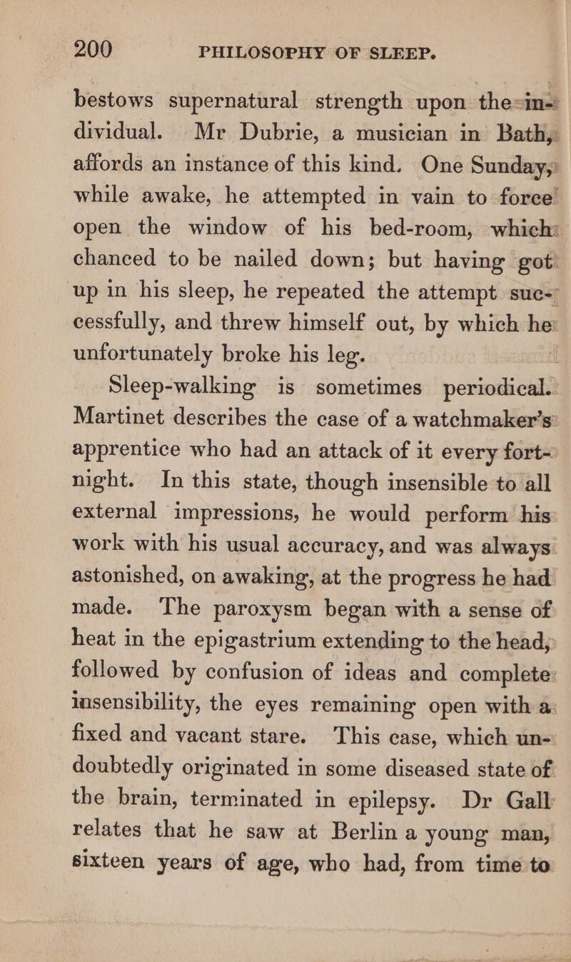 bestows supernatural strength upon the=in-) dividual. Mr Dubrie, a musician in Bath, affords an instance of this kind. One Sunday,) while awake, he attempted in vain to force open the window of his bed-room, which: chanced to be nailed down; but having got: up in his sleep, he repeated the attempt suc- cessfully, and threw himself out, by which he: unfortunately broke his leg. i Sleep-walking is sometimes periodical. Martinet describes the case of a watchmaker’s: apprentice who had an attack of it every fort- night. In this state, though insensible to all external impressions, he would perform his work with his usual accuracy, and was always. astonished, on awaking, at the progress he had made. ‘The paroxysm began with a sense of heat in the epigastrium extending to the head,: followed by confusion of ideas and complete: insensibility, the eyes remaining open with a: fixed and vacant stare. This case, which un-: doubtedly originated in some diseased state of the brain, terminated in epilepsy. Dr Gall relates that he saw at Berlina young man, sixteen years of age, who had, from time to