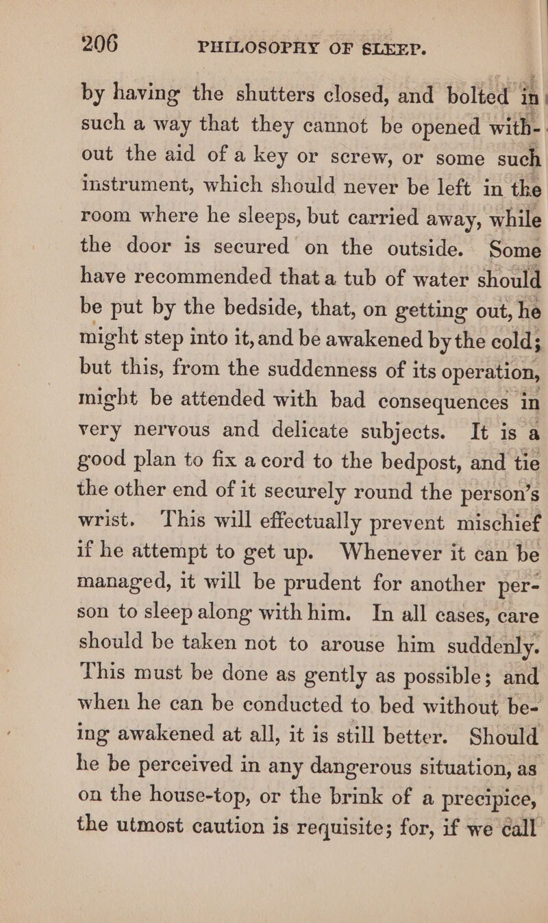 by having the shutters closed, and bolted in. such a way that they cannot be opened Write | out the uid of a key or screw, or some such instrument, which should never be left in the room where he sleeps, but carried away, while the door is secured on the outside. Some have recommended that a tub of water should be put by the bedside, that, on getting out, he might step into it, and be awakened by the cold; but this, from the suddenness of its operation, might be attended with bad consequences in very nervous and delicate subjects. It is a good plan to fix acord to the bedpost, and tie the other end of it securely round the person’s wrist. This will effectually prevent mischief if he attempt to get up. Whenever it can be managed, it will be prudent for another per- son to sleep along with him. In all cases, care should be taken not to arouse him suddenly. This must be done as gently as possible; and when he can be conducted to bed without be- ing awakened at all, it is still better. Should he be perceived in any dangerous situation, as on the house-top, or the brink of a precipice, the utmost caution is requisite; for, if we call