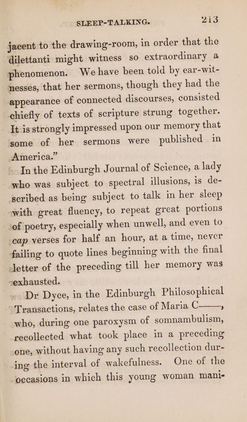 jacent to the drawing-room, in order that the dilettanti: might witness so extraordinary a phenomenon. We have been told by ear-wit- nesses, that her sermons, though they had the appearance of connected discourses, consisted chiefly of texts of scripture strung together. It isstrongly impressed upon our memory that ‘some of her sermons were published in America.” In the Edinburgh J ournal of Science, a lady -who was subject to spectral illusions, is de- scribed as being subject to talk in her sleep with great fluency, to repeat great portions of poetry, especially when unwell, and even to -cap verses for half an hour, at a time, never failing to quote lines beginning with the final etter of the preceding till her memory was -exhausted. Dr Dyce, in the Edinburgh Philosophical Transactions, relates the case of Maria C a who, during one paroxysm of somnambulism, recollected what took place in a preceding one, without having any such recollection dur- ing the interval of wakefulness. One of the ‘occasions in which this young woman mani-