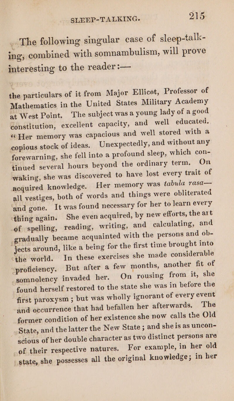 . The following singular case of sleep-talk- ing; combined with somnambulism, will prove _ interesting to the reader :— the particulars of it from Major Ellicot, Professor of Mathematics in the United States Military Academy at West Point. ‘The subject was a young lady of a good constitution, excellent capacity, and well educated. «© Her memory was capacious and well stored with a copious stock of ideas. Unexpectedly, and without any forewarning, she fell into a profound sleep, which con- tinued several hours beyond the ordinary term. On waking, she was discovered to have lost every trait of acquired knowledge. Her memory was tabula rasa— all vestiges, both of words and things were obliterated ‘and gone. It was found necessary for her to learn every ‘thing again. She even acquired, by new efforts, the art _of spelling, reading, writing, and calculating, and gradually became acquainted with the persons and ob- “jects around, like a being for the first time brought into “the world. In these exercises she made considerable _proficiency. But after a few months, another fit of -somnolency invaded her. On rousing from it, she found herself restored to the state she was in before the first paroxysm ; but was wholly ignorant of every event and occurrence that had befallen her afterwards, The former condition of her existence she now calls the Old State, and the latter the New State ; and she is as uncon- scious of her double character as two distinct persons are _of their respective natures. For example, in her old . state, she possesses all the original knowledge; in her