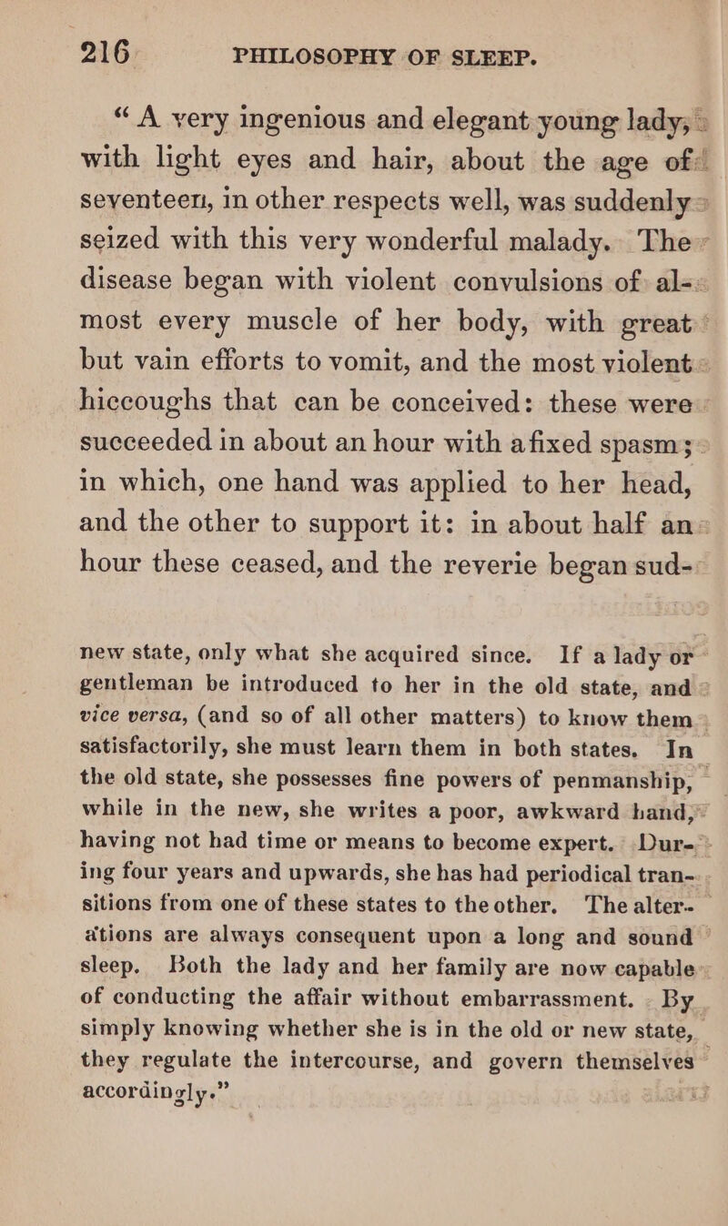 “ A very ingenious and elegant young lady, » with light eyes and hair, about the age of: seventeen, in other respects well, was suddenly = seized with this very wonderful malady. The» disease began with violent convulsions of) al-« most every muscle of her body, with great’ but vain efforts to vomit, and the most violent &gt; hiccoughs that can be conceived: these were. succeeded in about an hour with afixed spasm; in which, one hand was applied to her head, and the other to support it: in about half an= hour these ceased, and the reverie began sud- new state, only what she acquired since. If a lady or~ gentleman be introduced to her in the old state, and © vice versa, (and so of all other matters) to know them~ satisfactorily, she must learn them in both states. In_ the old state, she possesses fine powers of penmanship, _ while in the new, she writes a poor, awkward hand,” having not had time or means to become expert. Dur-» ing four years and upwards, she has had periodical tran-.. sitions from one of these states to the other. Thealter._ ations are always consequent upon a long and sound © sleep. Both the lady and her family are now capable” of conducting the affair without embarrassment. - By simply knowing whether she is in the old or new state, _ they pyeulate the intercourse, and govern themselves accordingly.”