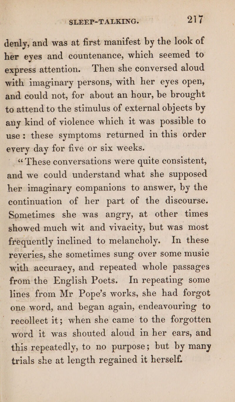 denly, and was at first manifest by the look of her eyes and countenance, which seemed to express attention. Then she conversed aloud with imaginary persons, with her eyes open, and could not, for about an hour, be brought to attend to the stimulus of external objects by any kind of violence which it was possible to use: these symptoms returned in this order every day for five or six weeks. “‘ These conversations were quite consistent, and we could understand what she supposed her imaginary companions to answer, by the continuation of her part of the discourse. Sometimes she was angry, at other times showed much wit and vivacity, but was most frequently inclined to melancholy. In these reveries, she sometimes sung over some music with accuracy, and repeated whole passages from the English Poets. In repeating some lines from Mr Pope’s works, she had forgot one word, and began again, endeavouring to ~ recollect it; when she came to the forgotten word it was shouted aloud in her ears, and this repeatedly, to no purpose; but by many trials she at length regained it herself.