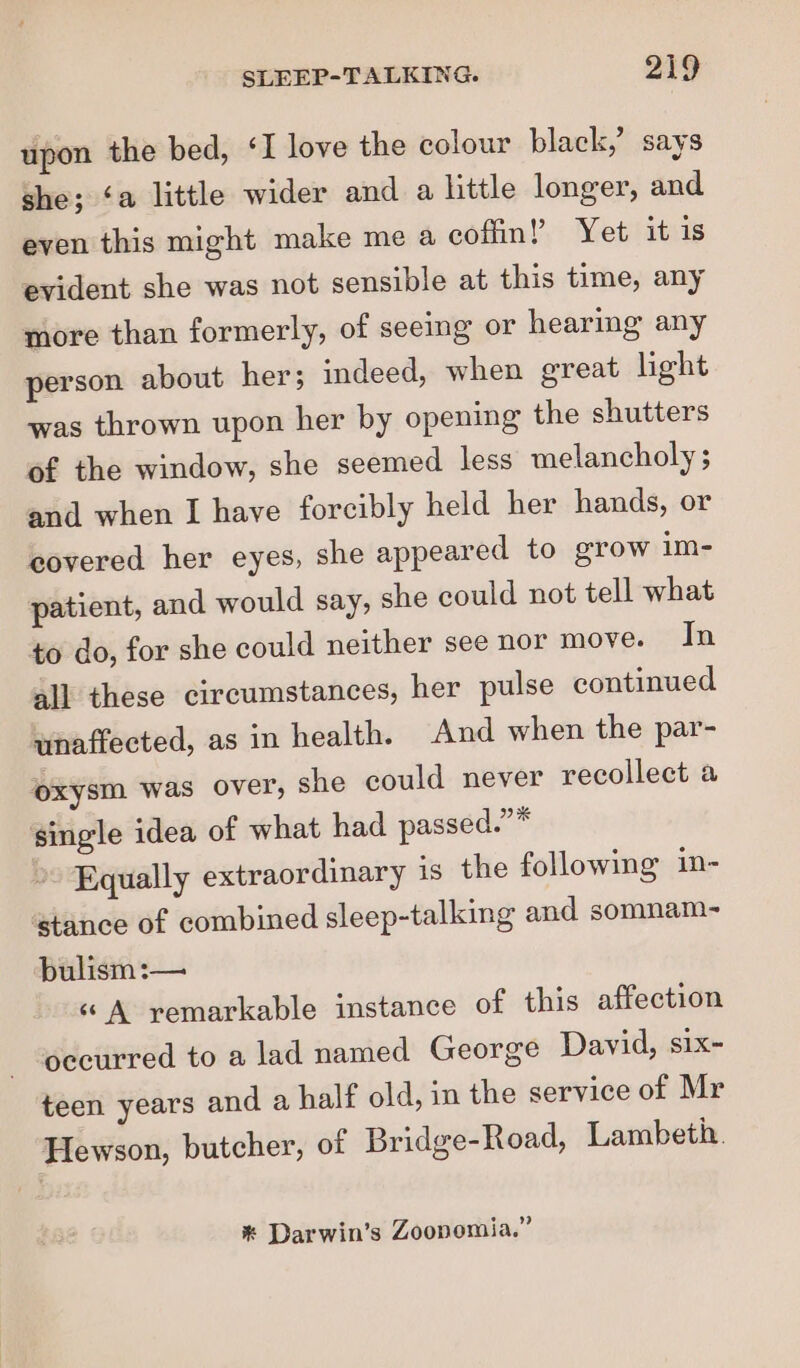 upon the bed, ‘I love the colour black,’ says she; ‘a little wider and a little longer, and even this might make me a coffin! Yet it is evident she was not sensible at this time, any more than formerly, of seeing or hearing any person about her; indeed, when great light was thrown upon her by opening the shutters of the window, she seemed less melancholy ; and when I have forcibly held her hands, or covered her eyes, she appeared to grow im- patient, and would say, she could not tell what to do, for she could neither see nor move. In all these circumstances, her pulse continued unaffected, as in health. And when the par- oxysm was over, she could never recollect a single idea of what had passed.”* Equally extraordinary is the following in- stance of combined sleep-talking and somnam- bulism :— «A remarkable instance of this affection occurred to a lad named George David, six- teen years and a half old, in the service of Mr Hewson, butcher, of Bridge-Road, Lambeth. * Darwin’s Zoopomia.”