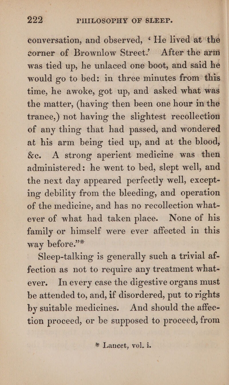 conversation, and observed, ‘ He lived at ‘the corner of Brownlow Street.’ After the arm was tied up, he unlaced one boot, and said he would go to bed: in three minutes from’ this time, he awoke, got up, and asked what was the matter, (having then been one hour in the trance,) not having the slightest recollection of any thing that had passed, and wondered at his arm being tied up, and at the blood, &amp;e. A strong aperient medicine was then administered: he went to bed, slept well, and the next day appeared perfectly well, except- ing debility from the bleeding, and operation of the medicine, and has no recollection what- ever of what had taken place. None of his family or himself were ever affected in this way before.”* Sleep-talking is generally such a trivial af- fection as not to require any treatment what- ever. Inevery case the digestive organs must be attended to, and, if disordered, put to rights by suitable medicines. And should the affec- tion proceed, or be supposed to proceed, from * Lancet, vol. i.