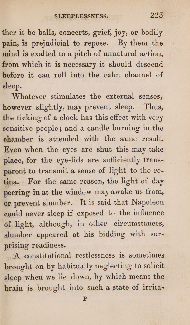 ther it be balls, concerts, grief, joy, or bodily pain, is prejudicial to repose. By them the mind is exalted to a pitch of unnatural action, from which it is necessary it should descend before it can roll into the calm channel of sleep. Whatever stimulates the external senses, however slightly, may prevent sleep. Thus, the ticking of a clock has this effect with very sensitive people; and a candle burning in the chamber is attended with the same result. Even when the eyes are shut this may take place, for the eye-lids are sufficiently trans-. parent to transmit a sense of light to the re- tina. For the same reason, the light of day peering in at the window may awake us from, or prevent slumber. It is said that Napoleon could never sleep if exposed to the influence of light, although, in other circumstances, slumber appeared at his bidding with sur- prising readiness. A constitutional restlessness is sometimes brought on by habitually neglecting to solicit sleep when we lie down, by which means the brain is brought into such a state of irrita- P