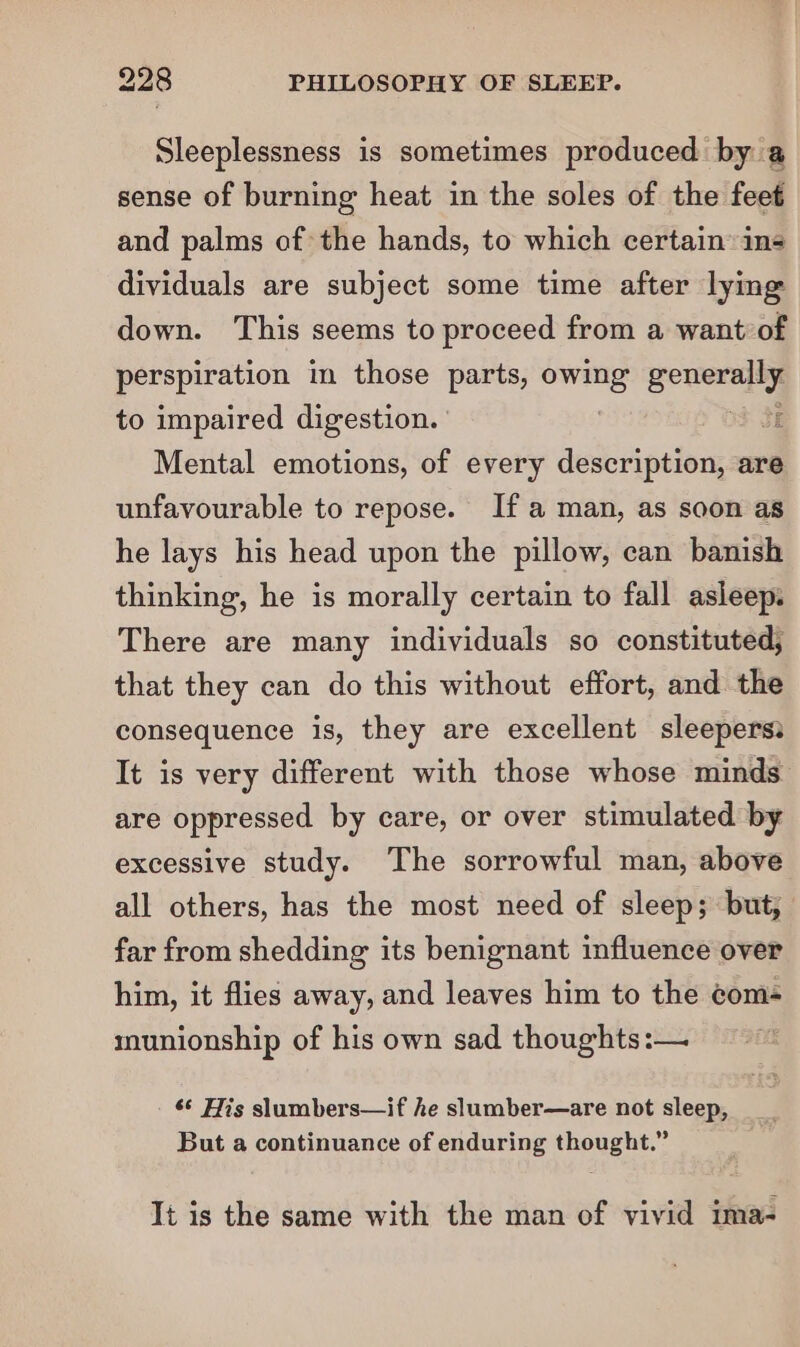 Sleeplessness is sometimes produced by a sense of burning heat in the soles of the feet and palms of the hands, to which certain ins dividuals are subject some time after lying down. This seems to proceed from a want’ of perspiration in those parts, ‘gas pera to impaired digestion. j Mental emotions, of every description, are unfavourable to repose. Ifa man, as soon as he lays his head upon the pillow, can banish thinking, he is morally certain to fall asleep. There are many individuals so constituted, that they can do this without effort, and the consequence is, they are excellent sleepers: It is very different with those whose minds are oppressed by care, or over stimulated by excessive study. The sorrowful man, above all others, has the most need of sleep; but, far from shedding its benignant influence over him, it flies away, and leaves him to the coms munionship of his own sad thoughts:— s¢ His slumbers—if he slumber—are not sleep, But a continuance of enduring thought.” It is the same with the man of vivid ima-