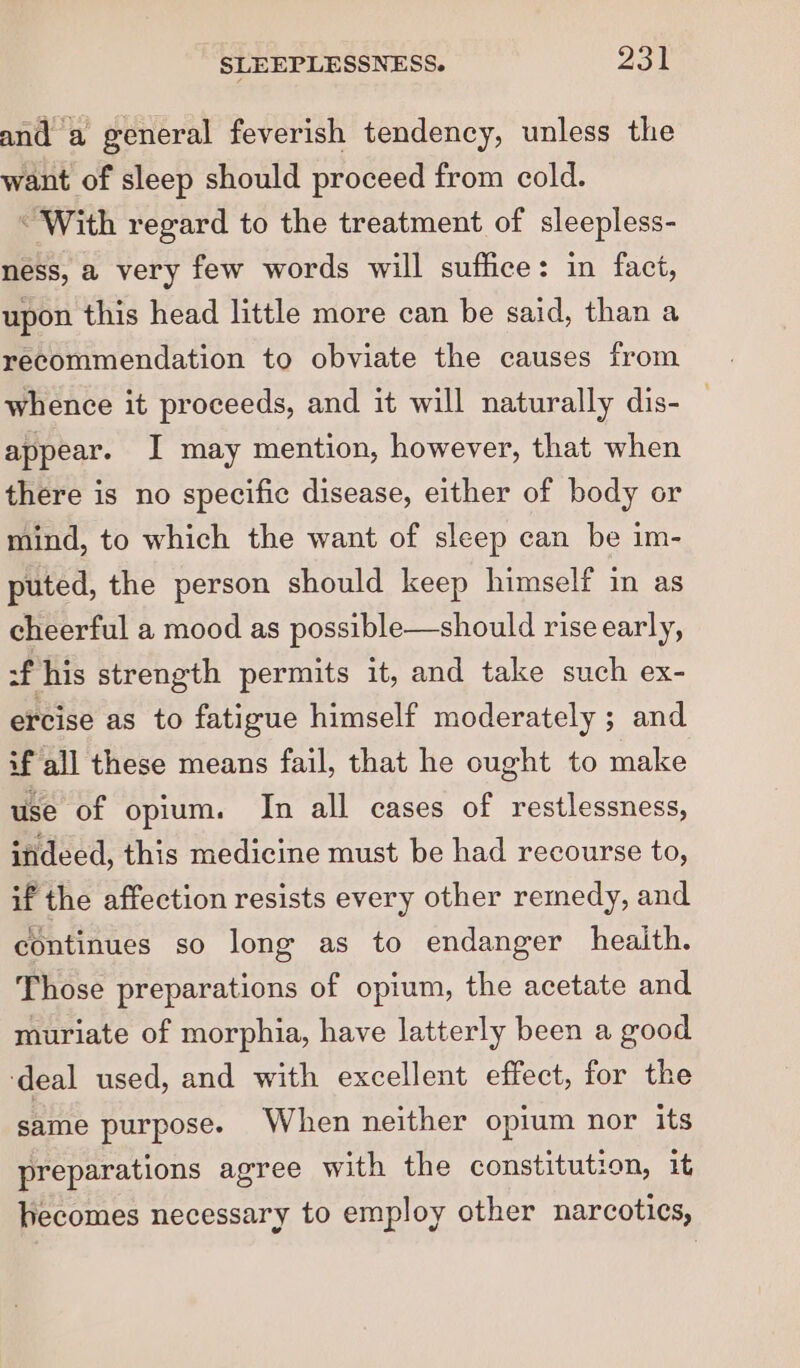 and a general feverish tendency, unless the want of sleep should proceed from cold. “With regard to the treatment of sleepless- ness, a very few words will suffice: in fact, upon this head little more can be said, than a recommendation to obviate the causes from whence it proceeds, and it will naturally dis- appear. I may mention, however, that when there is no specific disease, either of body or mind, to which the want of sleep can be im- puted, the person should keep himself in as cheerful a mood as possible—should rise early, f his strength permits it, and take such ex- ercise as to fatigue himself moderately ; and if all these means fail, that he ought to make use of opium. In all cases of restlessness, indeed, this medicine must be had recourse to, if the affection resists every other remedy, and continues so long as to endanger health. Those preparations of opium, the acetate and. muriate of morphia, have latterly been a good ‘deal used, and with excellent effect, for the same purpose. When neither opium nor its preparations agree with the constitution, it fecomes necessary to employ other narcotics,