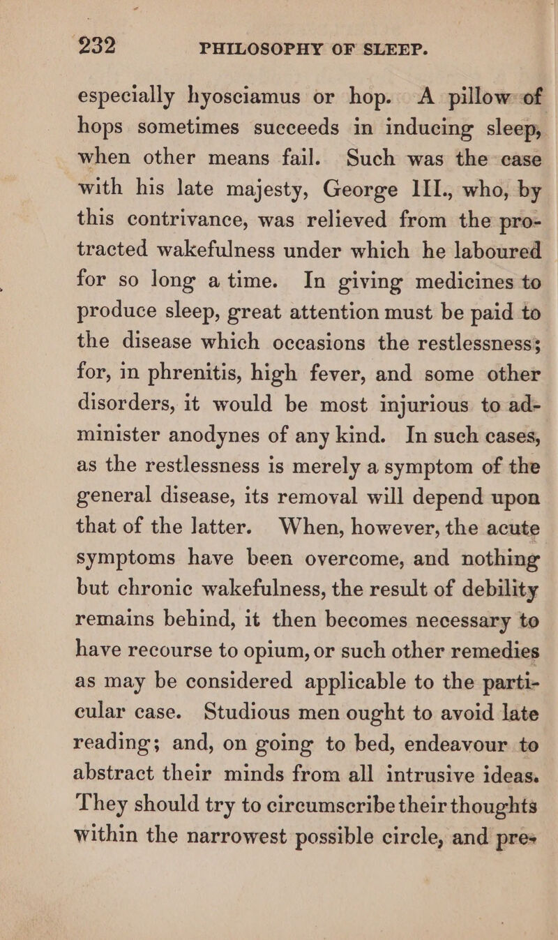 especially hyosciamus or hop. A. pillow of hops sometimes succeeds in inducing sleep, when other means fail. Such was the case with his late majesty, George III., who, by this contrivance, was relieved from the pro- tracted wakefulness under which he laboured for so long atime. In giving medicines to produce sleep, great attention must be paid to the disease which occasions the restlessness; for, in phrenitis, high fever, and some other disorders, it would be most injurious to ad- minister anodynes of any kind. In such cases, as the restlessness is merely a symptom of the general disease, its removal will depend upon that of the latter. When, however, the acute symptoms have been overcome, and nothing but chronic wakefulness, the result of debility remains behind, it then becomes necessary to have recourse to opium, or such other remedies as may be considered applicable to the parti- cular case. Studious men ought to avoid late reading; and, on going to bed, endeavour to abstract their minds from all intrusive ideas. They should try to circumscribe their thoughts within the narrowest possible circle, and pres