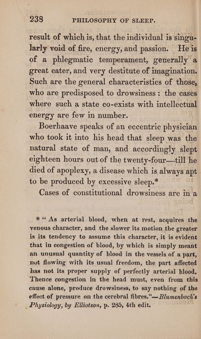 result of which is, that the individual is singu- larly void of fire, energy, and passion. He is of a phlegmatic temperament, generally a great eater, and very destitute of imagination. Such are the general characteristics of those, who are predisposed to drowsiness: the cases where such a state co-exists with intellectual energy are few in number. Boerhaave speaks of an eccentric physician who took it into his head that sleep was the natural state of man, and accordingly slept eighteen hours out of the twenty-four—till he died of apoplexy, a disease which is always a to be produced by excessive sleep.* : Cases of constitutional drowsiness are in a * “ Ag arterial blood, when at rest, acquires the venous character, and the slower its motion the greater is its tendency to assume this character, it is evident that in congestion of blood, by which is simply meant an unusual quantity of blood in the vessels of a part, not flowing with its usual freedom, the part affected has not its proper supply of perfectly arterial blood. Thence congestion in the head must, even from this cause alone, produce drowsiness, to say nothing of the effect of pressure on the cerebral fibres. — Blumenbach's _ Physiology, by Elliotson, p. 285, 4th edit.