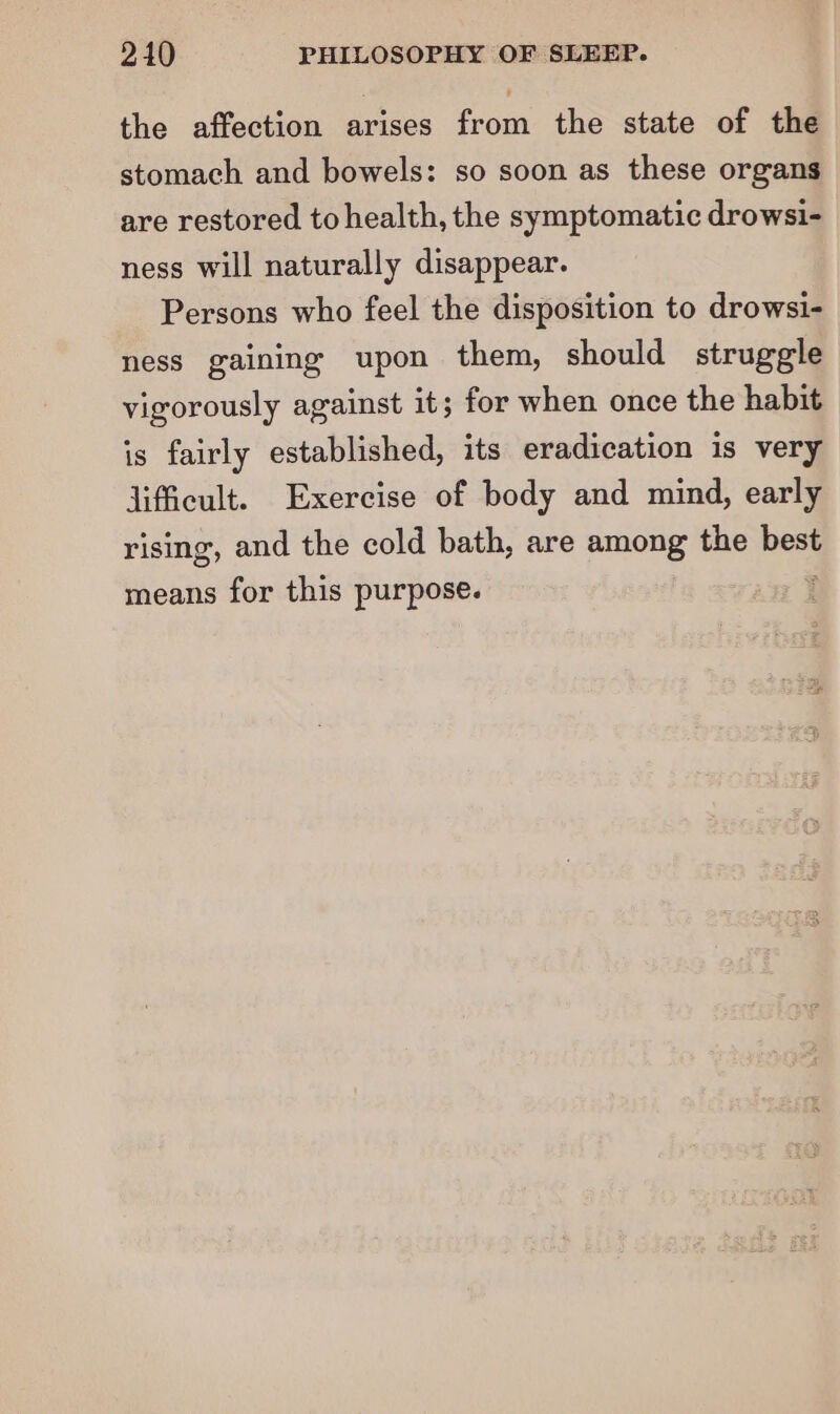 the affection arises from the state of the stomach and bowels: so soon as these organs are restored to health, the symptomatic drowsi- ness will naturally disappear. Persons who feel the disposition to drowsi- ness gaining upon them, should struggle vigorously against it; for when once the habit is fairly established, its eradication is very jifficult. Exercise of body and mind, early rising, and the cold bath, are among the hes means for this purpose.