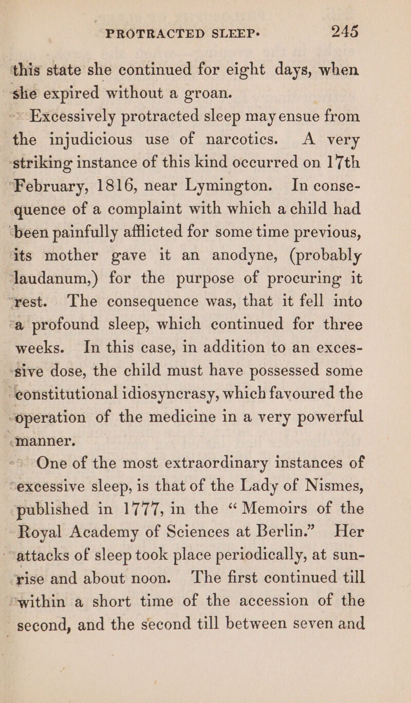 this state she continued for eight days, when she expired without a groan. ~~ Excessively protracted sleep may ensue from the injudicious use of narcotics. A very ‘striking instance of this kind occurred on 17th ‘February, 1816, near Lymington. In conse- quence of a complaint with which a child had ‘been painfully afflicted for some time previous, its mother gave it an anodyne, (probably laudanum,) for the purpose of procuring it ‘rest. The consequence was, that it fell into ‘a profound sleep, which continued for three weeks. In this case, in addition to an exces- -sive dose, the child must have possessed some constitutional idiosyncrasy, which favoured the “operation of the medicine in a very powerful manner. One of the most extraordinary instances of “excessive sleep, is that of the Lady of Nismes, published in 1777, in the “ Memoirs of the Royal Academy of Sciences at Berlin.” Her “attacks of sleep took place periodically, at sun- rise and about noon. ‘The first continued till ‘swithin a short time of the accession of the second, and the second till between seven and