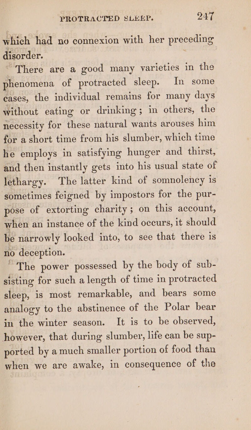 which had no connexion with her preceding disorder. “There are a good many varieties in the phenomena of protracted sleep. In some cases, the individual remains for many days without eating or drinking; in others, the necessity for these natural wants arouses him for a short time from his slumber, which time he employs in satisfying hunger and thirst, and then instantly gets into his usual state of lethargy. The latter kind of somnolency is sometimes feigned by impostors for the pur- pose of extorting charity; on this account, when an instance of the kind occurs, it should be narrowly looked into, to see that there is no deception. * The power possessed by the body of sub- sisting for such a length of time in protracted sleep, is most remarkable, and bears some analogy to the abstinence of the Polar bear in the winter season. It is to be observed, however, that during slumber, life can be sup- ported by a much smaller portion of food than when we are awake, in consequence of the