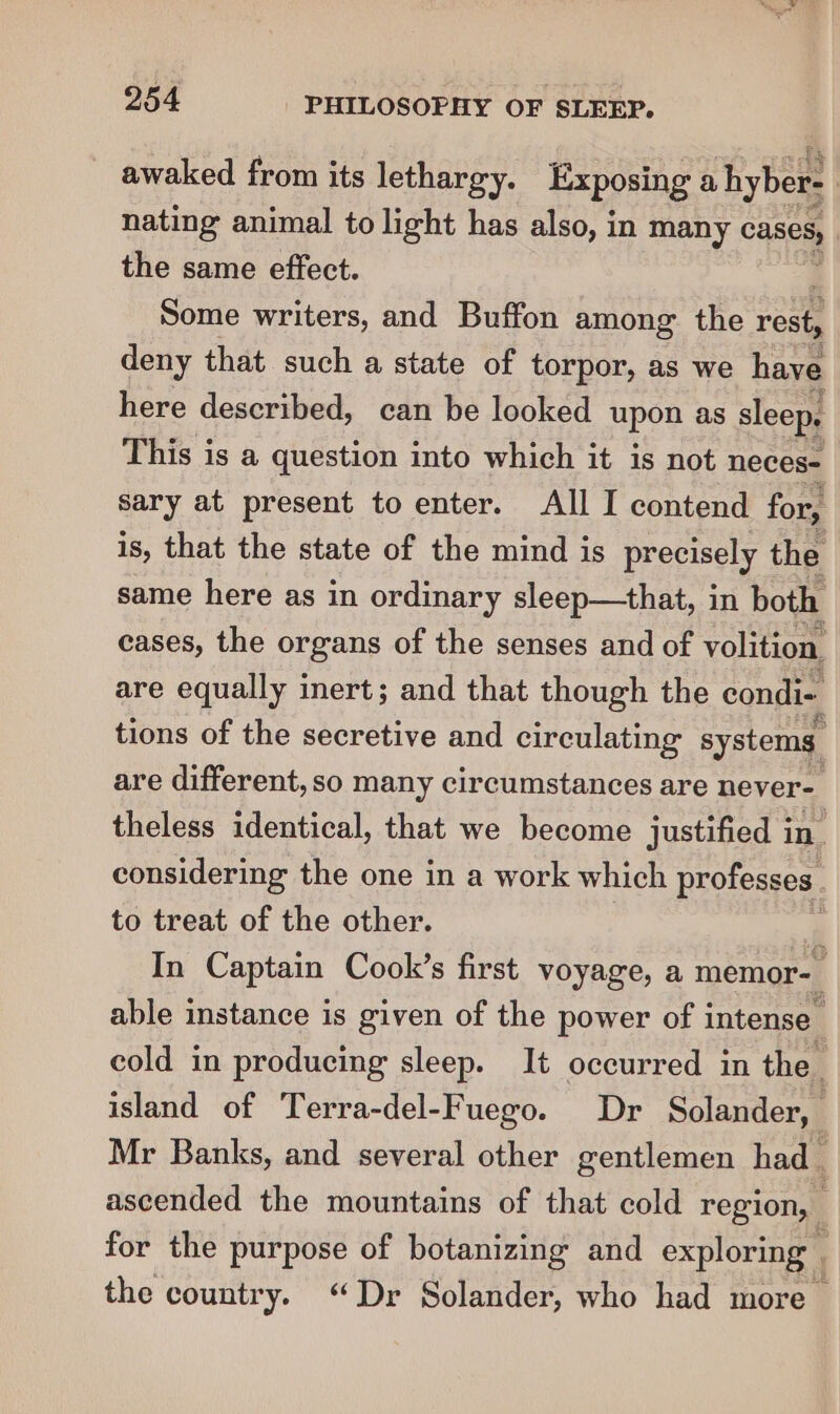 awaked from its lethargy. Exposing a hyber- nating animal to light has also, in many Cases, the same effect. Some writers, and Buffon among the rest, deny that such a state of torpor, as we have here described, can be looked Loe sleep. This is a question into which it is not neces- sary at present to enter. All I contend for, is, that the state of the mind is precisely the same here as in ordinary sleep—that, in both cases, the organs of the senses and of volition, are equally inert; and that though the condi~ tions of the secretive and circulating systems are different, so many circumstances are never- theless identical, that we become justified in. considering the one in a work which professes to treat of the other. In Captain Cook’s first voyage, a memor-— able instance is given of the power of intense cold in producing sleep. It occurred in the. island of Terra-del-Fuego. Dr Solander, Mr Banks, and several other gentlemen had. ascended the mountains of that cold region, for the purpose of botanizing and exploring | the country. ‘Dr Solander, who had more :