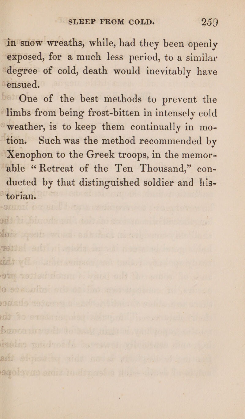 ‘In snow wreaths, while, had they been openly exposed, for a much less period, to a similar ‘degree of cold, death would inevitably have ensued. One of the best methods to prevent the limbs from being frost-bitten in intensely cold weather, is to keep them continually in mo- tion. Such was the method recommended by Xenophon to the Greek troops, in the memor- ‘able “Retreat of the Ten Thousand,” con- ducted by that distinguished soldier and his- torian.