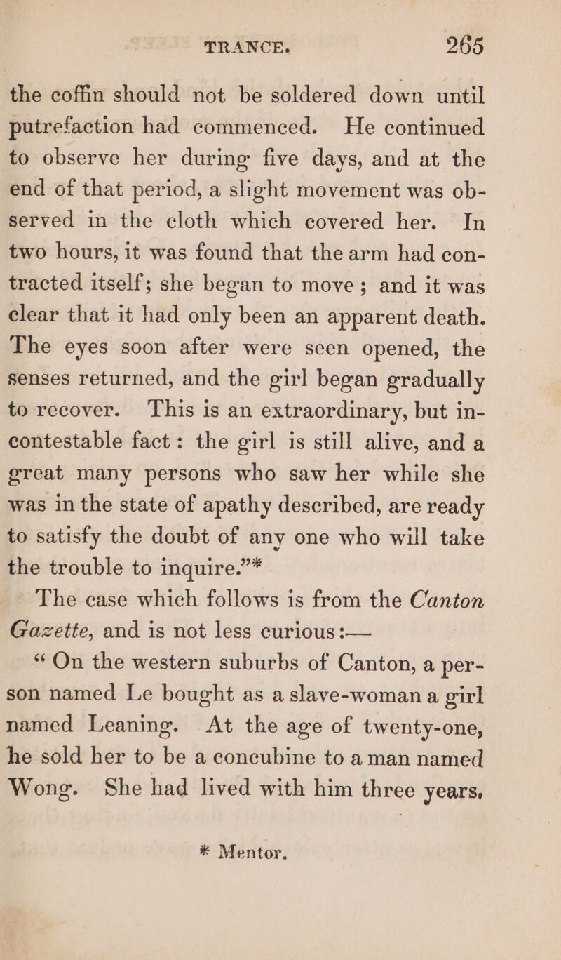 the coffin should not be soldered down until putrefaction had commenced. He continued to observe her during five days, and at the end of that period, a slight movement was ob- served in the cloth which covered her. In two hours, it was found that the arm had con- tracted itself; she began to move; and it was clear that it had only been an apparent death. The eyes soon after were seen opened, the senses returned, and the girl began gradually to recover. This is an extraordinary, but in- contestable fact: the girl is still alive, and a great many persons who saw her while she was in the state of apathy described, are ready to satisfy the doubt of any one who will take the trouble to inquire.”* The case which follows is from the Canton Gazette, and is not less curious :— “On the western suburbs of Canton, a per- son named Le bought as a slave-woman a girl named Leaning. At the age of twenty-one, he sold her to be a concubine to a man named Wong. She had lived with him three years, * Mentor.