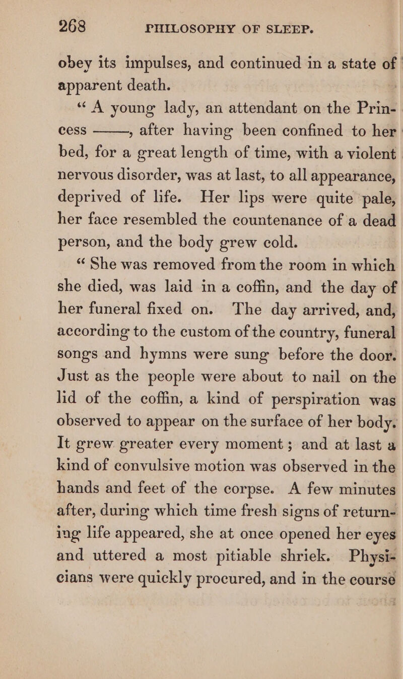 obey its impulses, and continued in a state of apparent death. «A young lady, an attendant on the Prin- cess » after having been confined to her: bed, for a great length of time, with a violent nervous disorder, was at last, to all appearance, deprived of life. Her lips were quite pale, her face resembled the countenance of a dead person, and the body grew cold. ‘“‘ She was removed from the room in which she died, was laid in a coffin, and the day of her funeral fixed on. The day arrived, and, according to the custom of the country, funeral songs and hymns were sung before the door. Just as the people were about to nail on the lid of the coffin, a kind of perspiration was observed to appear on the surface of her body. It grew greater every moment; and at last a kind of convulsive motion was observed in the hands and feet of the corpse. A few minutes after, during which time fresh signs of return- ing life appeared, she at once opened her eyes and uttered a most pitiable shriek. Physi- cians were quickly procured, and in the course