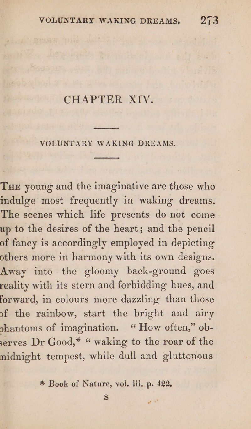 CHAPTER XIV. VOLUNTARY WAKING DREAMS. THE young and the imaginative are those who indulge most frequently in waking dreams. The scenes which life presents do not come up to the desires of the heart; and the pencil of fancy is accordingly employed in depicting others more in harmony with its own designs. Away into the gloomy back-ground goes reality with its stern and forbidding hues, and forward, in colours more dazzling than those of the rainbow, start the bright and airy ghantoms of imagination. “ How often,” ob- serves Dr Good,* “ waking to the roar of the midnight tempest, while dull and gluttonous * Book of Nature, vol. iii. p. 422, Ss e?